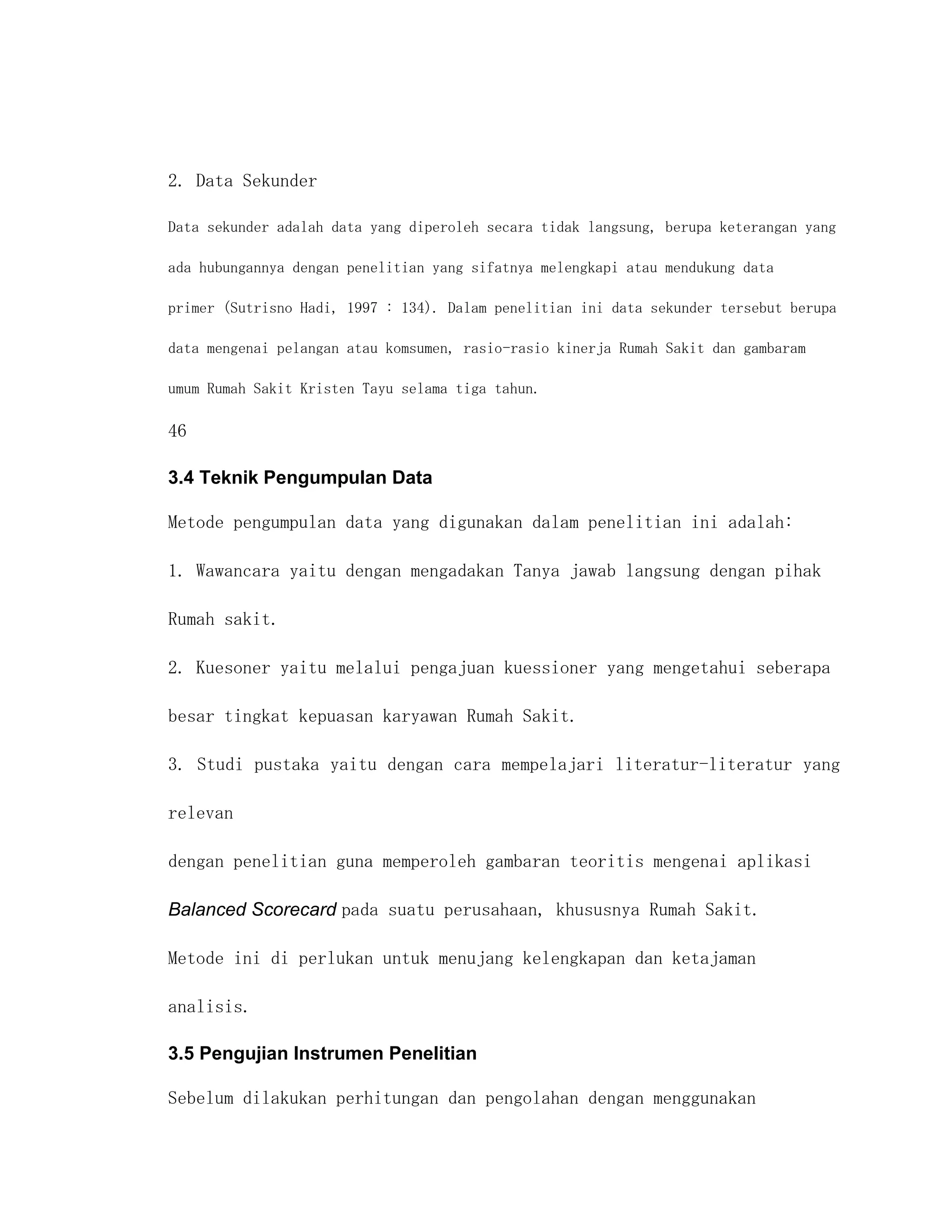 2. Data Sekunder

Data sekunder adalah data yang diperoleh secara tidak langsung, berupa keterangan yang

ada hubungannya dengan penelitian yang sifatnya melengkapi atau mendukung data

primer (Sutrisno Hadi, 1997 : 134). Dalam penelitian ini data sekunder tersebut berupa

data mengenai pelangan atau komsumen, rasio-rasio kinerja Rumah Sakit dan gambaram

umum Rumah Sakit Kristen Tayu selama tiga tahun.

46

3.4 Teknik Pengumpulan Data

Metode pengumpulan data yang digunakan dalam penelitian ini adalah:

1. Wawancara yaitu dengan mengadakan Tanya jawab langsung dengan pihak

Rumah sakit.

2. Kuesoner yaitu melalui pengajuan kuessioner yang mengetahui seberapa

besar tingkat kepuasan karyawan Rumah Sakit.

3. Studi pustaka yaitu dengan cara mempelajari literatur-literatur yang

relevan

dengan penelitian guna memperoleh gambaran teoritis mengenai aplikasi

Balanced Scorecard pada suatu perusahaan, khususnya Rumah Sakit.

Metode ini di perlukan untuk menujang kelengkapan dan ketajaman

analisis.

3.5 Pengujian Instrumen Penelitian

Sebelum dilakukan perhitungan dan pengolahan dengan menggunakan
 