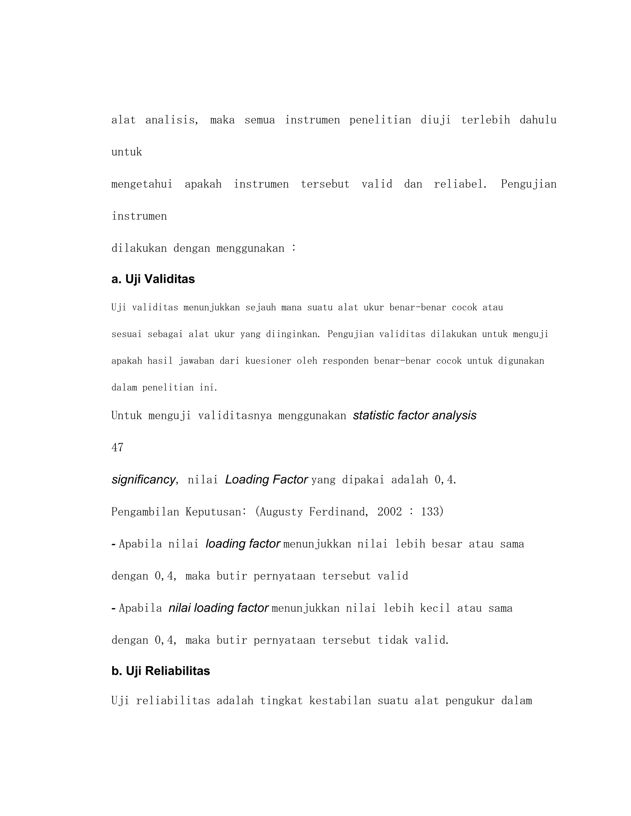 alat analisis, maka semua instrumen penelitian diuji terlebih dahulu

untuk

mengetahui apakah instrumen tersebut valid dan reliabel. Pengujian

instrumen

dilakukan dengan menggunakan :

a. Uji Validitas

Uji validitas menunjukkan sejauh mana suatu alat ukur benar-benar cocok atau

sesuai sebagai alat ukur yang diinginkan. Pengujian validitas dilakukan untuk menguji

apakah hasil jawaban dari kuesioner oleh responden benar-benar cocok untuk digunakan

dalam penelitian ini.

Untuk menguji validitasnya menggunakan statistic factor analysis

47

significancy, nilai Loading Factor yang dipakai adalah 0,4.

Pengambilan Keputusan: (Augusty Ferdinand, 2002 : 133)

- Apabila nilai loading factor menunjukkan nilai lebih besar atau sama

dengan 0,4, maka butir pernyataan tersebut valid

- Apabila nilai loading factor menunjukkan nilai lebih kecil atau sama

dengan 0,4, maka butir pernyataan tersebut tidak valid.

b. Uji Reliabilitas

Uji reliabilitas adalah tingkat kestabilan suatu alat pengukur dalam
 