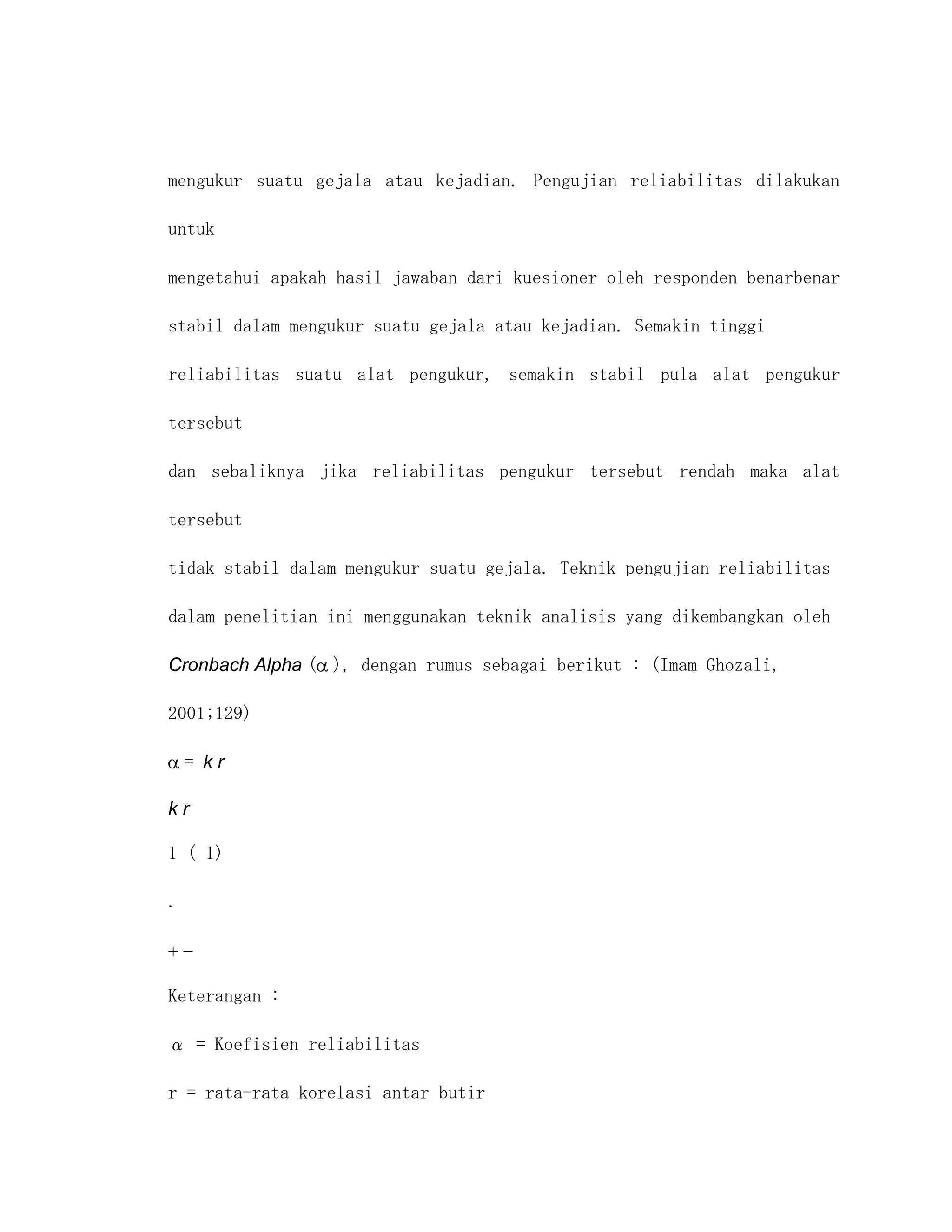 mengukur suatu gejala atau kejadian. Pengujian reliabilitas dilakukan

untuk

mengetahui apakah hasil jawaban dari kuesioner oleh responden benarbenar

stabil dalam mengukur suatu gejala atau kejadian. Semakin tinggi

reliabilitas suatu alat pengukur, semakin stabil pula alat pengukur

tersebut

dan sebaliknya jika reliabilitas pengukur tersebut rendah maka alat

tersebut

tidak stabil dalam mengukur suatu gejala. Teknik pengujian reliabilitas

dalam penelitian ini menggunakan teknik analisis yang dikembangkan oleh

Cronbach Alpha ( ), dengan rumus sebagai berikut : (Imam Ghozali,

2001;129)

    = kr

kr

1 ( 1)

.




Keterangan :

α = Koefisien reliabilitas

r = rata-rata korelasi antar butir
 