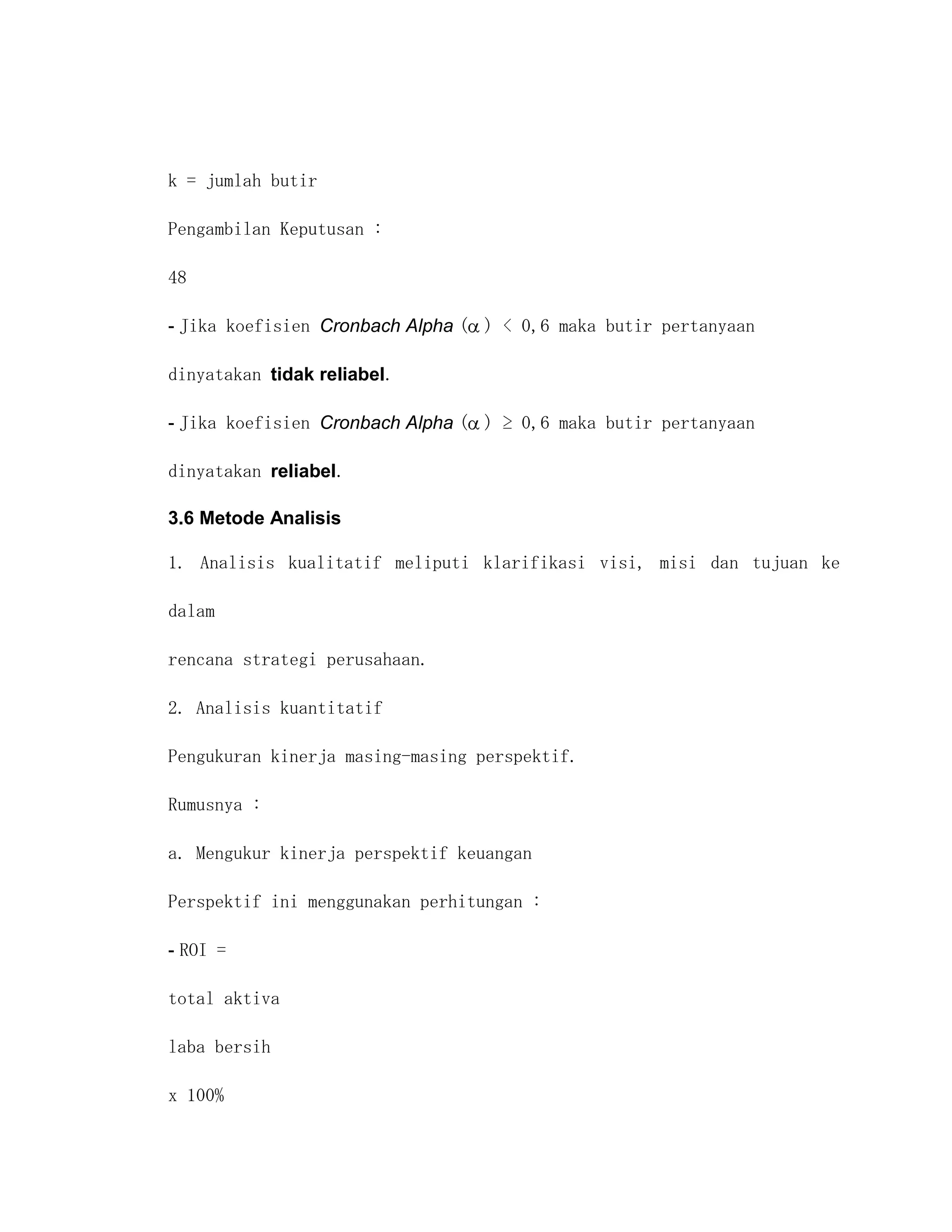 k = jumlah butir

Pengambilan Keputusan :

48

- Jika koefisien Cronbach Alpha ( ) < 0,6 maka butir pertanyaan

dinyatakan tidak reliabel.

- Jika koefisien Cronbach Alpha ( ) ≥ 0,6 maka butir pertanyaan

dinyatakan reliabel.

3.6 Metode Analisis

1. Analisis kualitatif meliputi klarifikasi visi, misi dan tujuan ke

dalam

rencana strategi perusahaan.

2. Analisis kuantitatif

Pengukuran kinerja masing-masing perspektif.

Rumusnya :

a. Mengukur kinerja perspektif keuangan

Perspektif ini menggunakan perhitungan :

- ROI =

total aktiva

laba bersih

x 100%
 