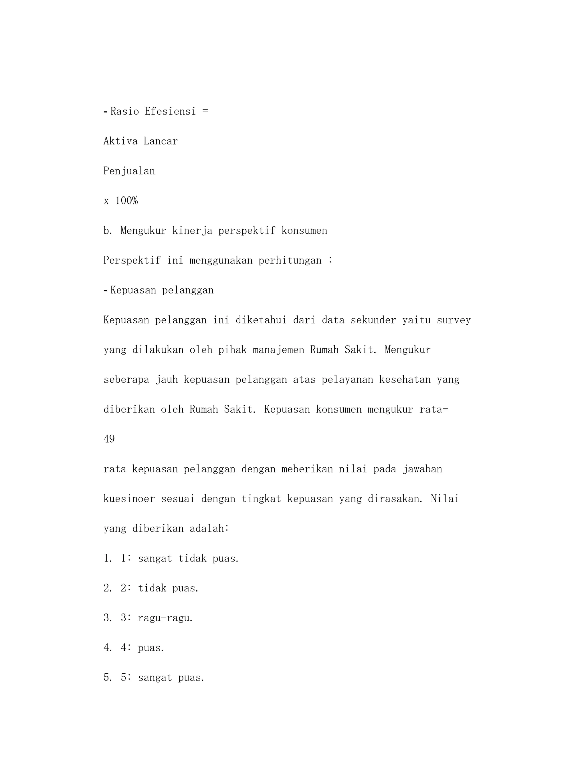 - Rasio Efesiensi =

Aktiva Lancar

Penjualan

x 100%

b. Mengukur kinerja perspektif konsumen

Perspektif ini menggunakan perhitungan :

- Kepuasan pelanggan

Kepuasan pelanggan ini diketahui dari data sekunder yaitu survey

yang dilakukan oleh pihak manajemen Rumah Sakit. Mengukur

seberapa jauh kepuasan pelanggan atas pelayanan kesehatan yang

diberikan oleh Rumah Sakit. Kepuasan konsumen mengukur rata-

49

rata kepuasan pelanggan dengan meberikan nilai pada jawaban

kuesinoer sesuai dengan tingkat kepuasan yang dirasakan. Nilai

yang diberikan adalah:

1. 1: sangat tidak puas.

2. 2: tidak puas.

3. 3: ragu-ragu.

4. 4: puas.

5. 5: sangat puas.
 