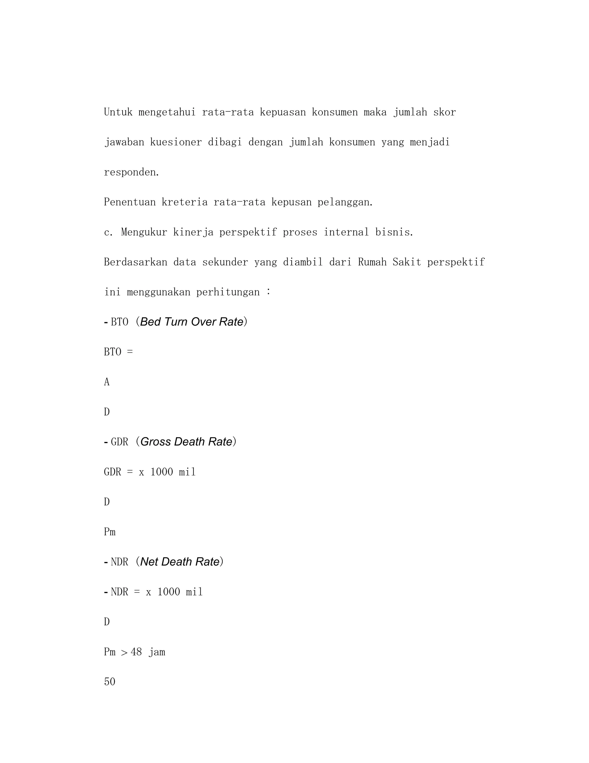 Untuk mengetahui rata-rata kepuasan konsumen maka jumlah skor

jawaban kuesioner dibagi dengan jumlah konsumen yang menjadi

responden.

Penentuan kreteria rata-rata kepusan pelanggan.

c. Mengukur kinerja perspektif proses internal bisnis.

Berdasarkan data sekunder yang diambil dari Rumah Sakit perspektif

ini menggunakan perhitungan :

- BTO (Bed Turn Over Rate)

BTO =

A

D

- GDR (Gross Death Rate)

GDR = x 1000 mil

D

Pm

- NDR (Net Death Rate)

- NDR = x 1000 mil

D

Pm   48 jam

50
 
