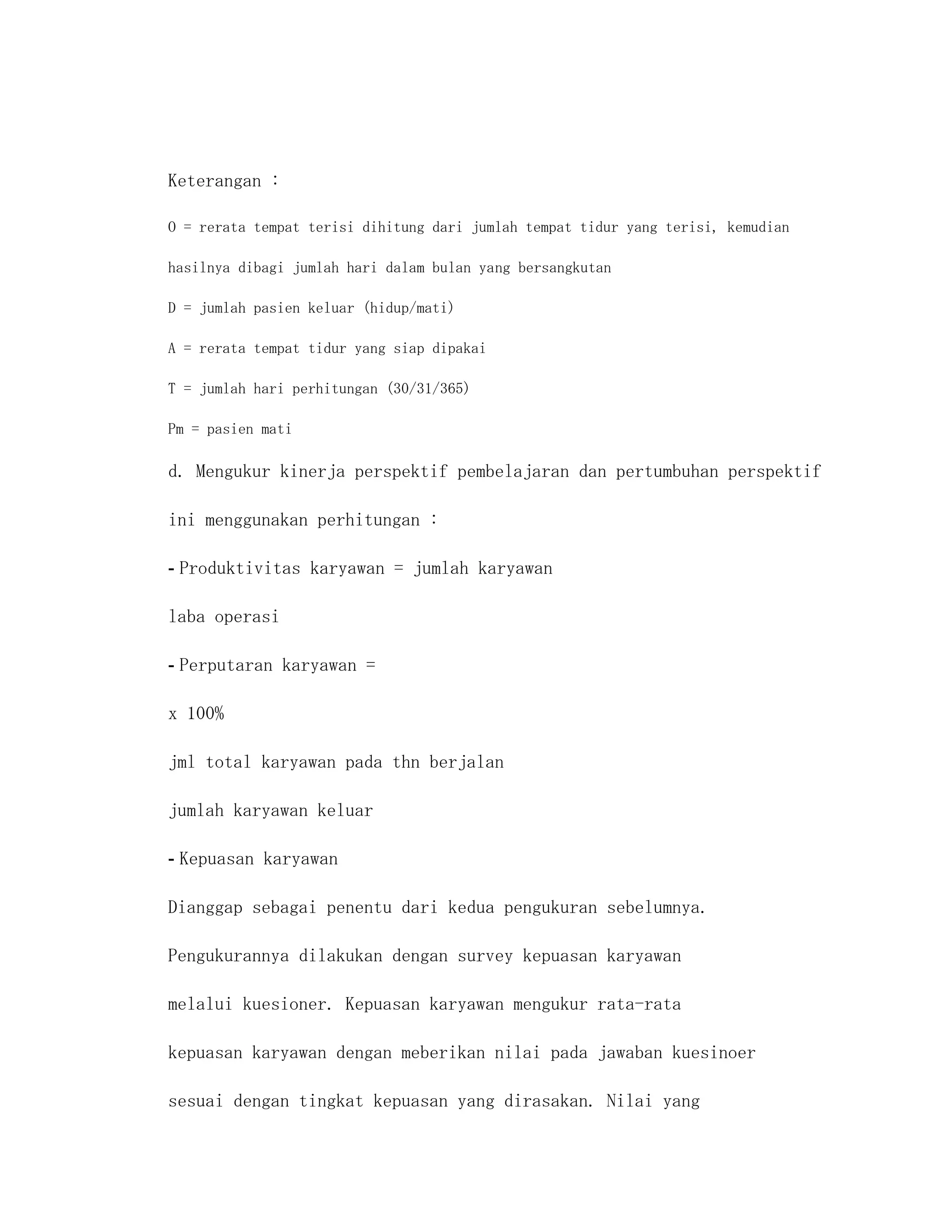 Keterangan :

O = rerata tempat terisi dihitung dari jumlah tempat tidur yang terisi, kemudian

hasilnya dibagi jumlah hari dalam bulan yang bersangkutan

D = jumlah pasien keluar (hidup/mati)

A = rerata tempat tidur yang siap dipakai

T = jumlah hari perhitungan (30/31/365)

Pm = pasien mati

d. Mengukur kinerja perspektif pembelajaran dan pertumbuhan perspektif

ini menggunakan perhitungan :

- Produktivitas karyawan = jumlah karyawan

laba operasi

- Perputaran karyawan =

x 100%

jml total karyawan pada thn berjalan

jumlah karyawan keluar

- Kepuasan karyawan

Dianggap sebagai penentu dari kedua pengukuran sebelumnya.

Pengukurannya dilakukan dengan survey kepuasan karyawan

melalui kuesioner. Kepuasan karyawan mengukur rata-rata

kepuasan karyawan dengan meberikan nilai pada jawaban kuesinoer

sesuai dengan tingkat kepuasan yang dirasakan. Nilai yang
 