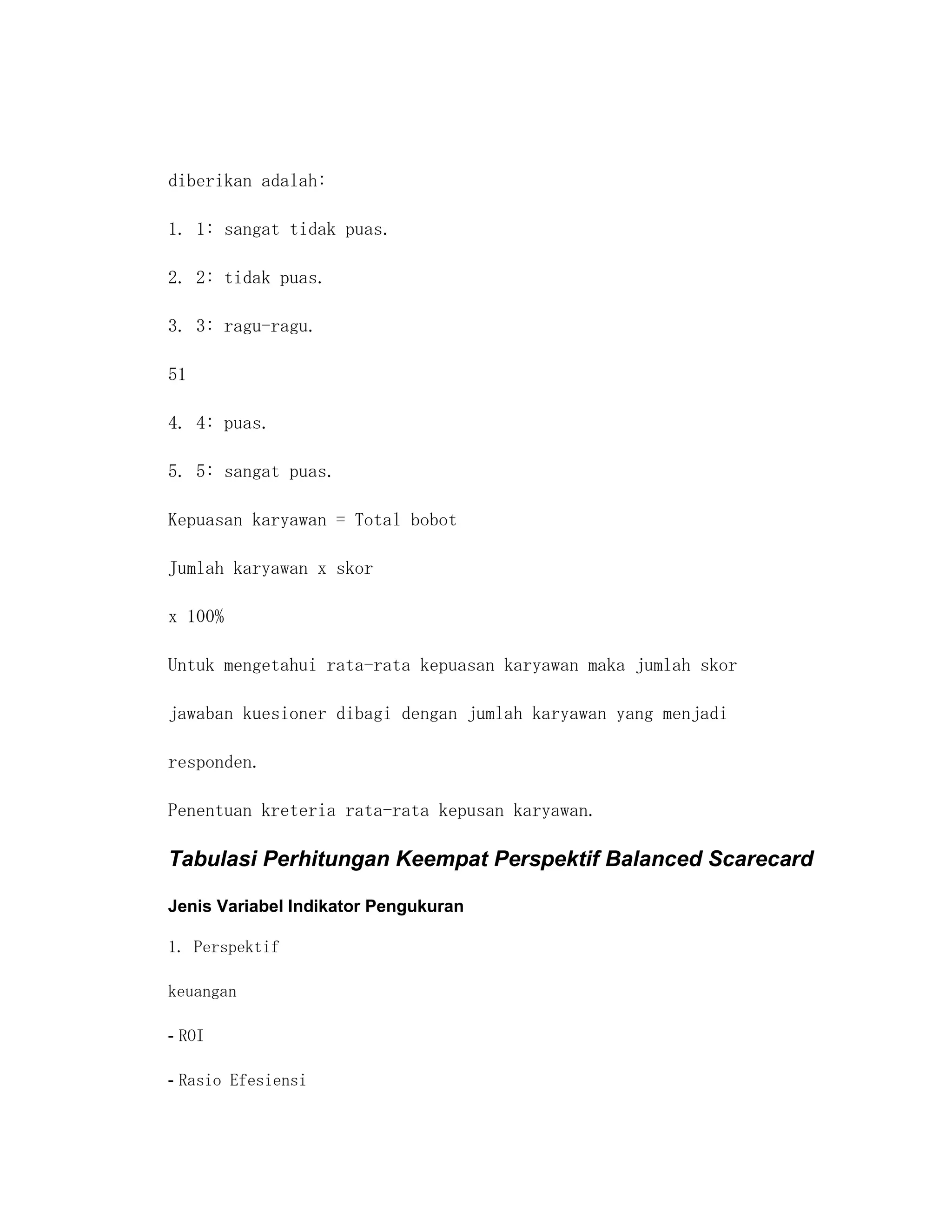diberikan adalah:

1. 1: sangat tidak puas.

2. 2: tidak puas.

3. 3: ragu-ragu.

51

4. 4: puas.

5. 5: sangat puas.

Kepuasan karyawan = Total bobot

Jumlah karyawan x skor

x 100%

Untuk mengetahui rata-rata kepuasan karyawan maka jumlah skor

jawaban kuesioner dibagi dengan jumlah karyawan yang menjadi

responden.

Penentuan kreteria rata-rata kepusan karyawan.

Tabulasi Perhitungan Keempat Perspektif Balanced Scarecard

Jenis Variabel Indikator Pengukuran

1. Perspektif

keuangan

- ROI

- Rasio Efesiensi
 