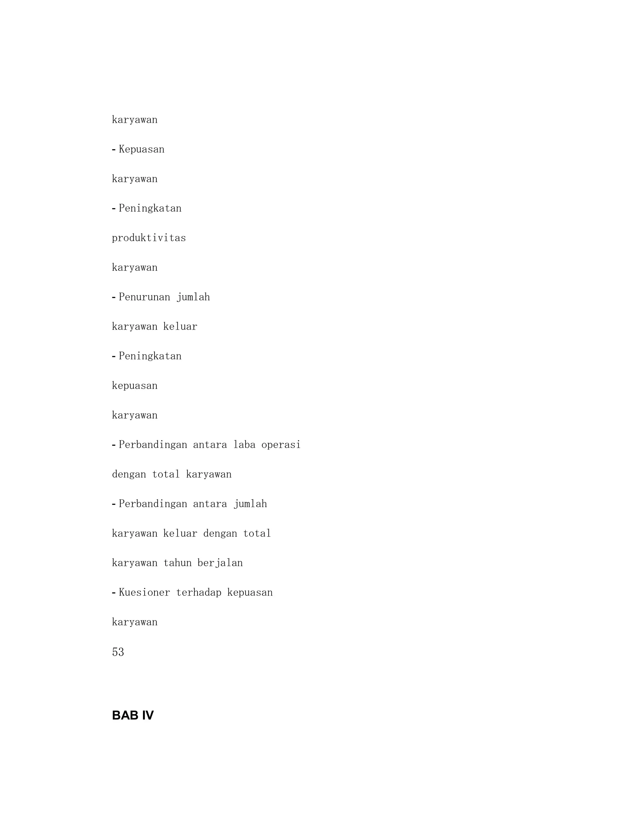 karyawan

- Kepuasan

karyawan

- Peningkatan

produktivitas

karyawan

- Penurunan jumlah

karyawan keluar

- Peningkatan

kepuasan

karyawan

- Perbandingan antara laba operasi

dengan total karyawan

- Perbandingan antara jumlah

karyawan keluar dengan total

karyawan tahun berjalan

- Kuesioner terhadap kepuasan

karyawan

53




BAB IV
 