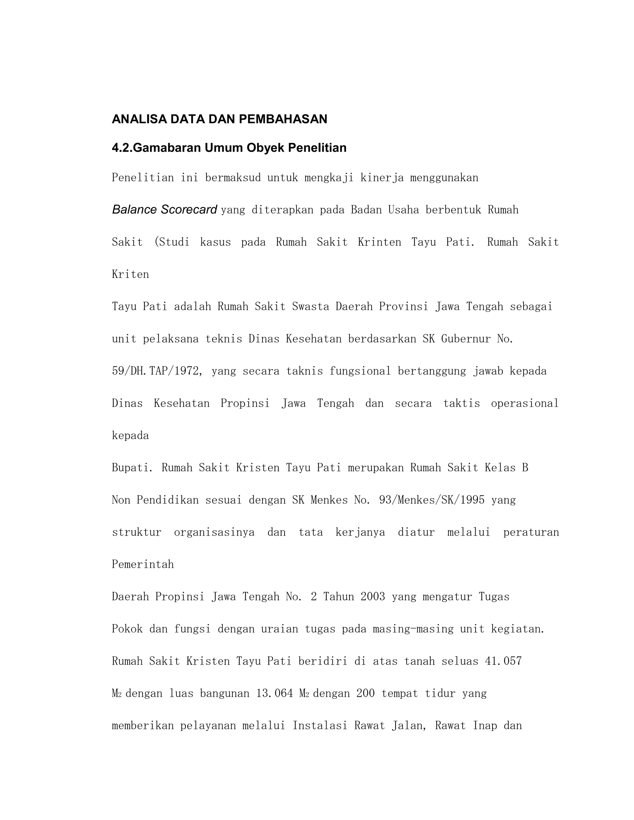 ANALISA DATA DAN PEMBAHASAN

4.2.Gamabaran Umum Obyek Penelitian

Penelitian ini bermaksud untuk mengkaji kinerja menggunakan

Balance Scorecard yang diterapkan pada Badan Usaha berbentuk Rumah

Sakit (Studi kasus pada Rumah Sakit Krinten Tayu Pati. Rumah Sakit

Kriten

Tayu Pati adalah Rumah Sakit Swasta Daerah Provinsi Jawa Tengah sebagai

unit pelaksana teknis Dinas Kesehatan berdasarkan SK Gubernur No.

59/DH.TAP/1972, yang secara taknis fungsional bertanggung jawab kepada

Dinas Kesehatan Propinsi Jawa Tengah dan secara taktis operasional

kepada

Bupati. Rumah Sakit Kristen Tayu Pati merupakan Rumah Sakit Kelas B

Non Pendidikan sesuai dengan SK Menkes No. 93/Menkes/SK/1995 yang

struktur organisasinya dan tata kerjanya diatur melalui peraturan

Pemerintah

Daerah Propinsi Jawa Tengah No. 2 Tahun 2003 yang mengatur Tugas

Pokok dan fungsi dengan uraian tugas pada masing-masing unit kegiatan.

Rumah Sakit Kristen Tayu Pati beridiri di atas tanah seluas 41.057

M2 dengan luas bangunan 13.064 M2 dengan 200 tempat tidur yang

memberikan pelayanan melalui Instalasi Rawat Jalan, Rawat Inap dan
 