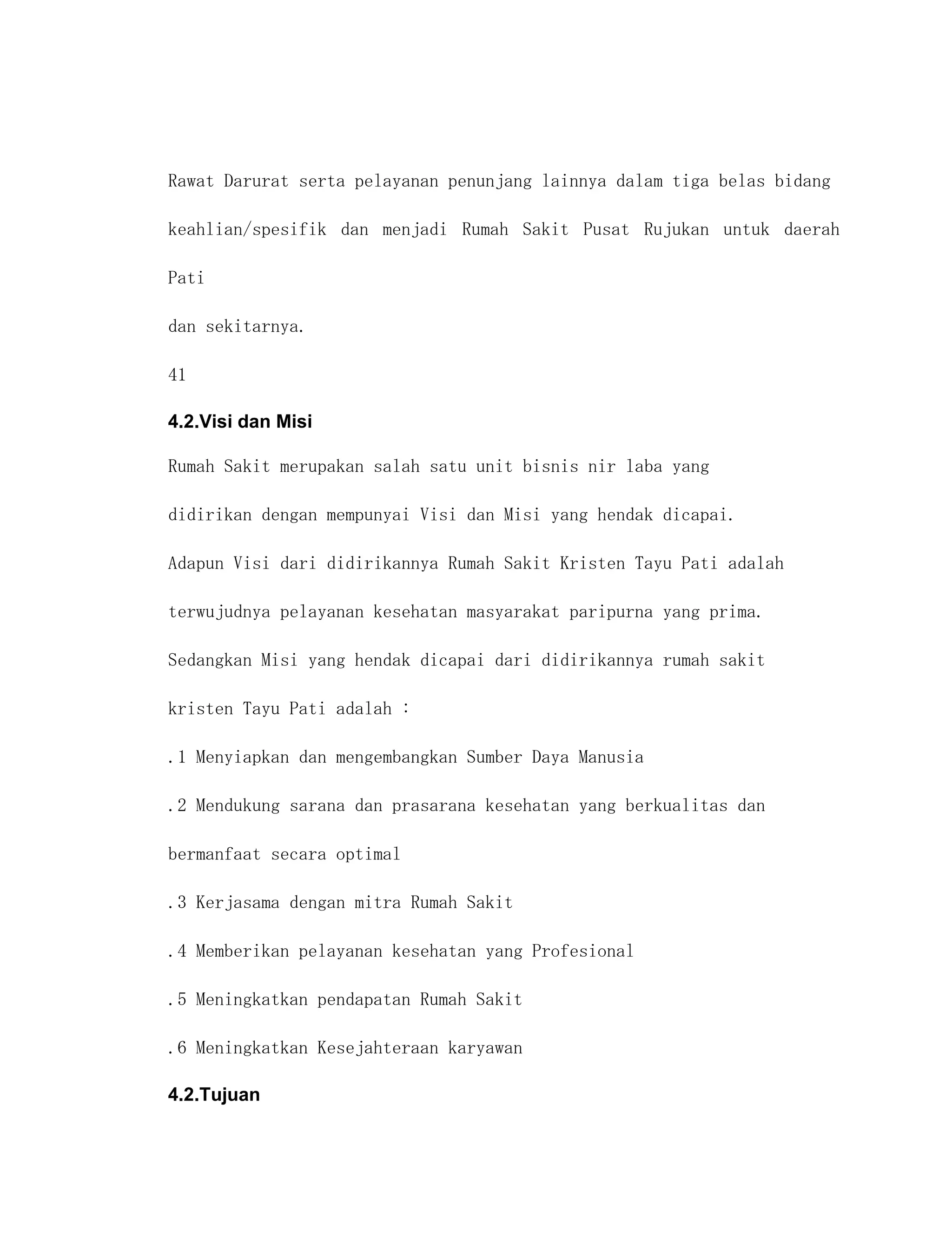 Rawat Darurat serta pelayanan penunjang lainnya dalam tiga belas bidang

keahlian/spesifik dan menjadi Rumah Sakit Pusat Rujukan untuk daerah

Pati

dan sekitarnya.

41

4.2.Visi dan Misi

Rumah Sakit merupakan salah satu unit bisnis nir laba yang

didirikan dengan mempunyai Visi dan Misi yang hendak dicapai.

Adapun Visi dari didirikannya Rumah Sakit Kristen Tayu Pati adalah

terwujudnya pelayanan kesehatan masyarakat paripurna yang prima.

Sedangkan Misi yang hendak dicapai dari didirikannya rumah sakit

kristen Tayu Pati adalah :

.1 Menyiapkan dan mengembangkan Sumber Daya Manusia

.2 Mendukung sarana dan prasarana kesehatan yang berkualitas dan

bermanfaat secara optimal

.3 Kerjasama dengan mitra Rumah Sakit

.4 Memberikan pelayanan kesehatan yang Profesional

.5 Meningkatkan pendapatan Rumah Sakit

.6 Meningkatkan Kesejahteraan karyawan

4.2.Tujuan
 
