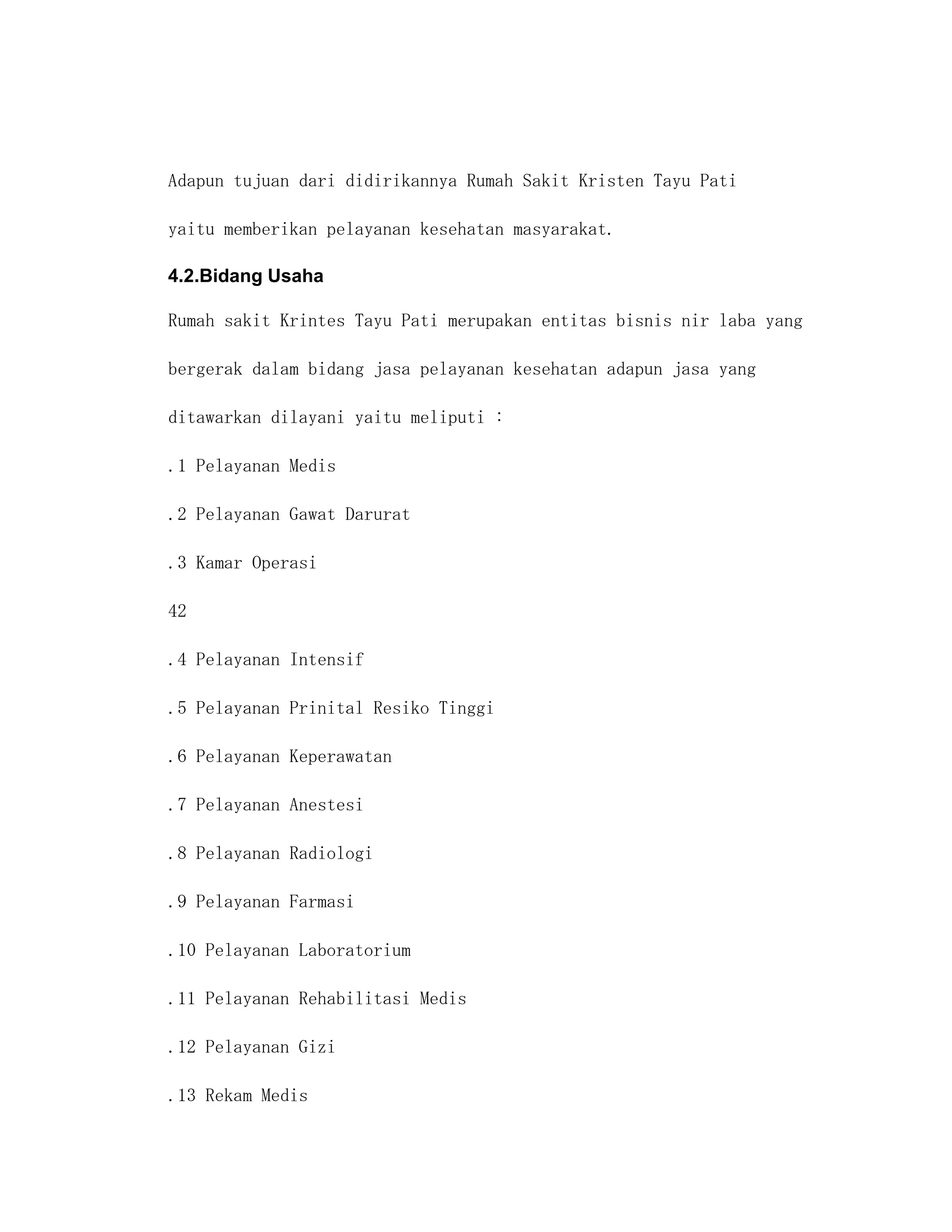 Adapun tujuan dari didirikannya Rumah Sakit Kristen Tayu Pati

yaitu memberikan pelayanan kesehatan masyarakat.

4.2.Bidang Usaha

Rumah sakit Krintes Tayu Pati merupakan entitas bisnis nir laba yang

bergerak dalam bidang jasa pelayanan kesehatan adapun jasa yang

ditawarkan dilayani yaitu meliputi :

.1 Pelayanan Medis

.2 Pelayanan Gawat Darurat

.3 Kamar Operasi

42

.4 Pelayanan Intensif

.5 Pelayanan Prinital Resiko Tinggi

.6 Pelayanan Keperawatan

.7 Pelayanan Anestesi

.8 Pelayanan Radiologi

.9 Pelayanan Farmasi

.10 Pelayanan Laboratorium

.11 Pelayanan Rehabilitasi Medis

.12 Pelayanan Gizi

.13 Rekam Medis
 
