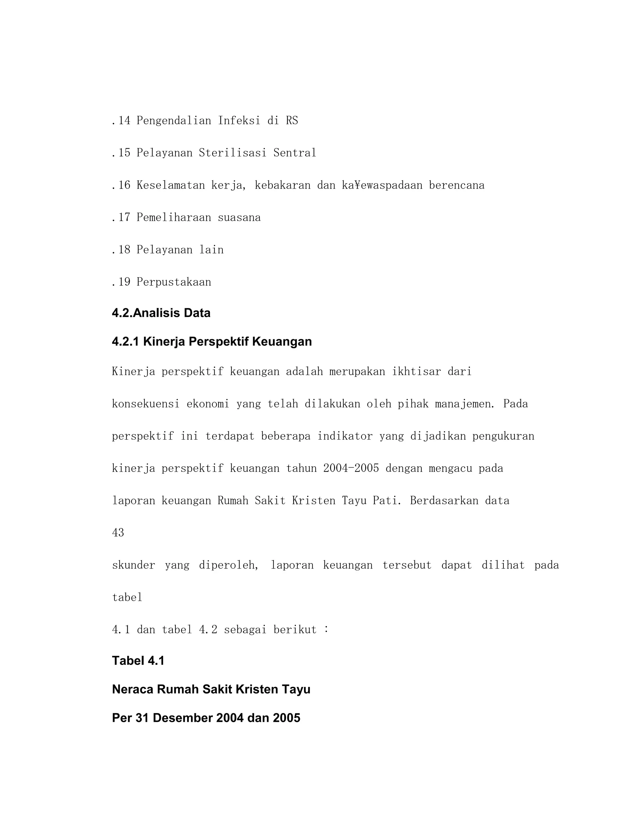 .14 Pengendalian Infeksi di RS

.15 Pelayanan Sterilisasi Sentral

.16 Keselamatan kerja, kebakaran dan kaewaspadaan berencana

.17 Pemeliharaan suasana

.18 Pelayanan lain

.19 Perpustakaan

4.2.Analisis Data

4.2.1 Kinerja Perspektif Keuangan

Kinerja perspektif keuangan adalah merupakan ikhtisar dari

konsekuensi ekonomi yang telah dilakukan oleh pihak manajemen. Pada

perspektif ini terdapat beberapa indikator yang dijadikan pengukuran

kinerja perspektif keuangan tahun 2004-2005 dengan mengacu pada

laporan keuangan Rumah Sakit Kristen Tayu Pati. Berdasarkan data

43

skunder yang diperoleh, laporan keuangan tersebut dapat dilihat pada

tabel

4.1 dan tabel 4.2 sebagai berikut :

Tabel 4.1

Neraca Rumah Sakit Kristen Tayu

Per 31 Desember 2004 dan 2005
 