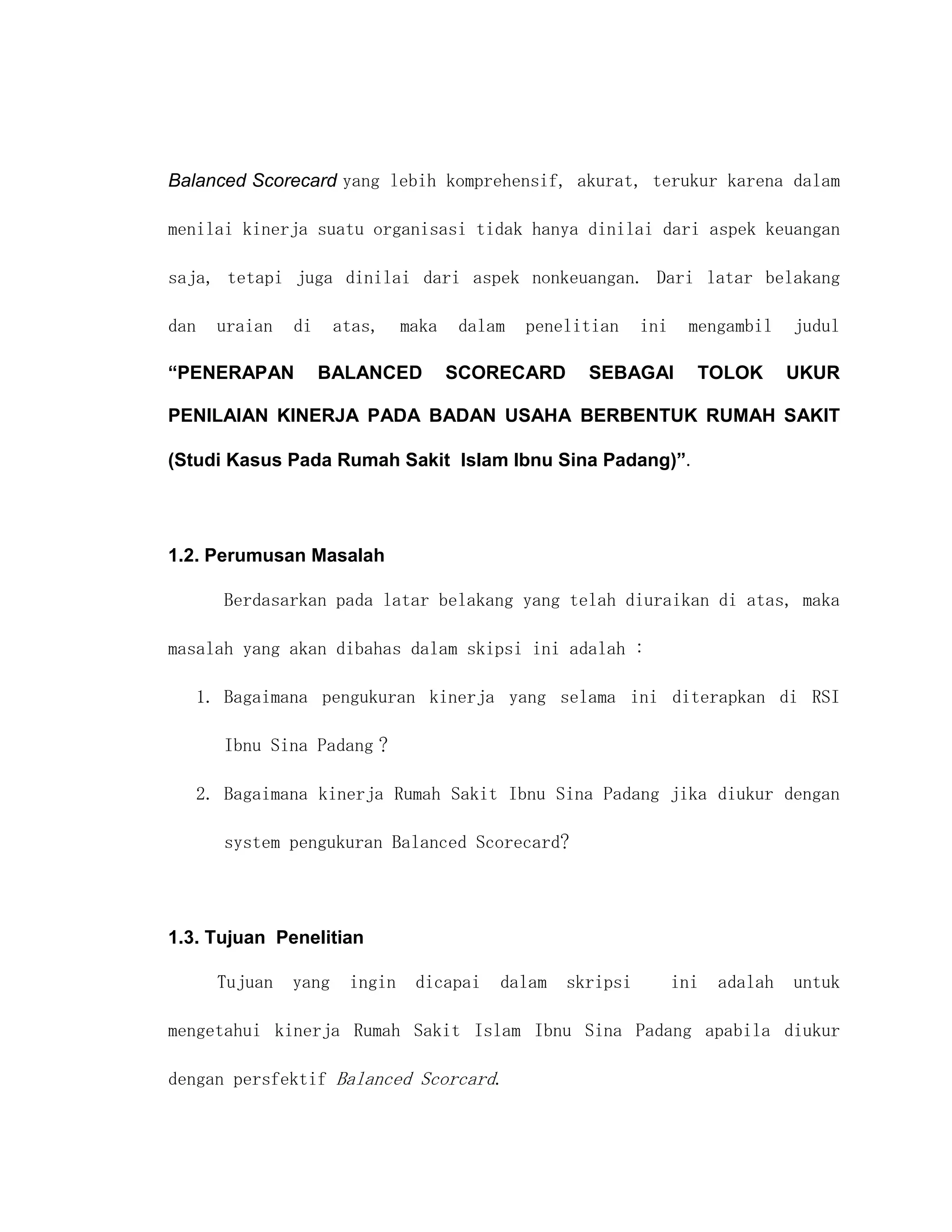 Balanced Scorecard yang lebih komprehensif, akurat, terukur karena dalam

menilai kinerja suatu organisasi tidak hanya dinilai dari aspek keuangan

saja, tetapi juga dinilai dari aspek nonkeuangan. Dari latar belakang

dan   uraian   di     atas,    maka   dalam   penelitian    ini    mengambil     judul

“PENERAPAN          BALANCED          SCORECARD     SEBAGAI         TOLOK        UKUR

PENILAIAN KINERJA PADA BADAN USAHA BERBENTUK RUMAH SAKIT

(Studi Kasus Pada Rumah Sakit Islam Ibnu Sina Padang)”.




1.2. Perumusan Masalah

      Berdasarkan pada latar belakang yang telah diuraikan di atas, maka

masalah yang akan dibahas dalam skipsi ini adalah :

   1. Bagaimana pengukuran kinerja yang selama ini diterapkan di RSI

      Ibnu Sina Padang ?

   2. Bagaimana kinerja Rumah Sakit Ibnu Sina Padang jika diukur dengan

      system pengukuran Balanced Scorecard?




1.3. Tujuan Penelitian

      Tujuan   yang    ingin    dicapai   dalam   skripsi         ini   adalah   untuk

mengetahui kinerja Rumah Sakit Islam Ibnu Sina Padang apabila diukur

dengan persfektif Balanced Scorcard.
 
