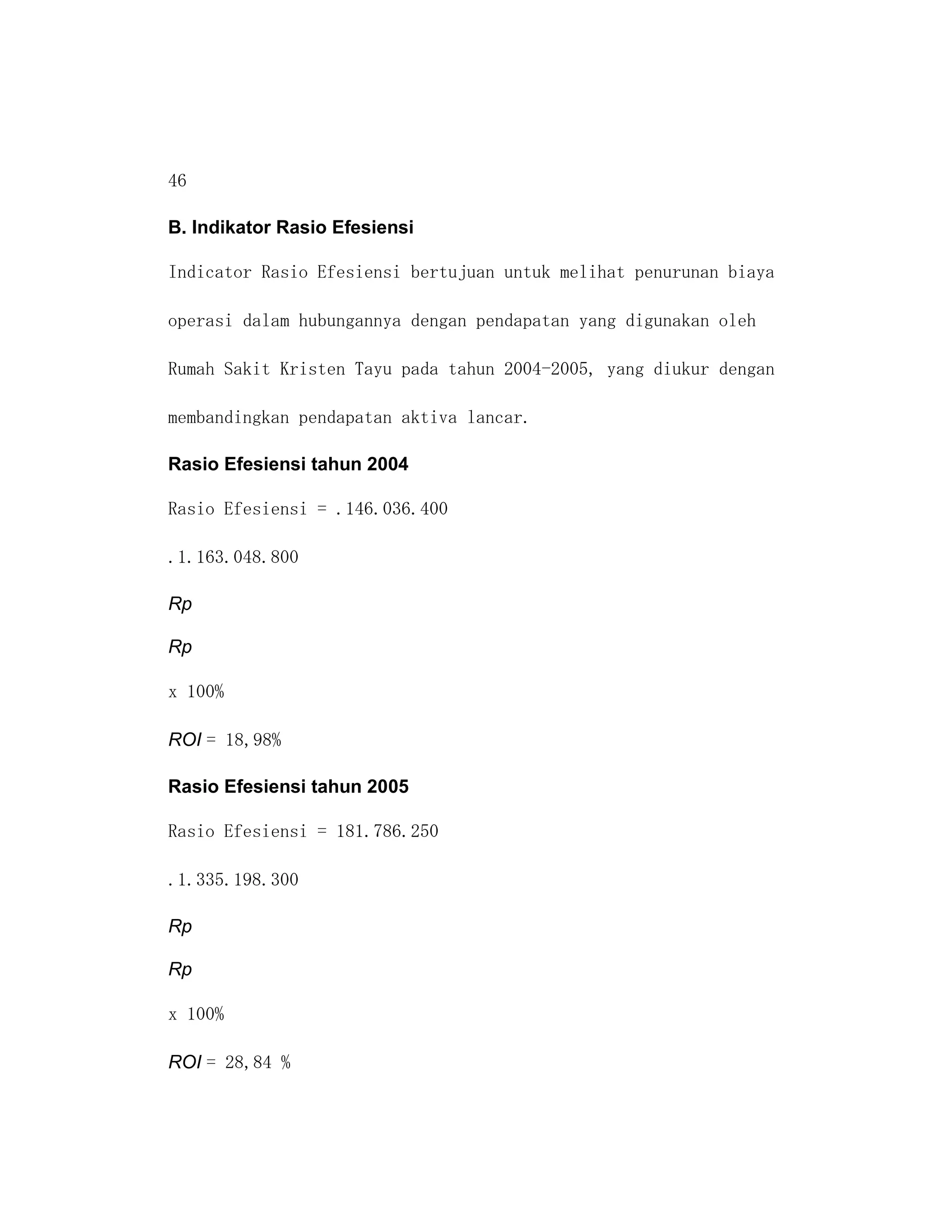 46

B. Indikator Rasio Efesiensi

Indicator Rasio Efesiensi bertujuan untuk melihat penurunan biaya

operasi dalam hubungannya dengan pendapatan yang digunakan oleh

Rumah Sakit Kristen Tayu pada tahun 2004-2005, yang diukur dengan

membandingkan pendapatan aktiva lancar.

Rasio Efesiensi tahun 2004

Rasio Efesiensi = .146.036.400

.1.163.048.800

Rp

Rp

x 100%

ROI = 18,98%

Rasio Efesiensi tahun 2005

Rasio Efesiensi = 181.786.250

.1.335.198.300

Rp

Rp

x 100%

ROI = 28,84 %
 