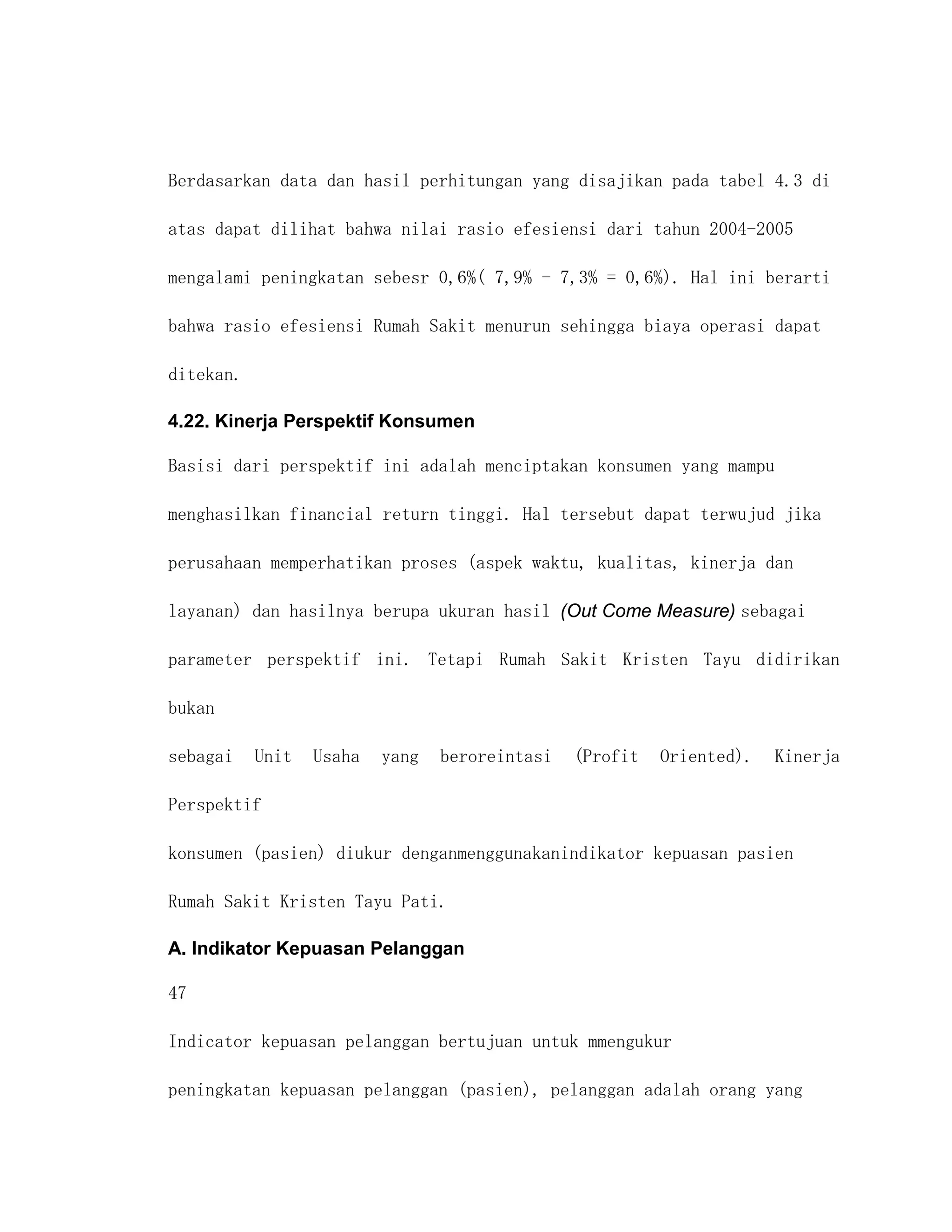 Berdasarkan data dan hasil perhitungan yang disajikan pada tabel 4.3 di

atas dapat dilihat bahwa nilai rasio efesiensi dari tahun 2004-2005

mengalami peningkatan sebesr 0,6%( 7,9% - 7,3% = 0,6%). Hal ini berarti

bahwa rasio efesiensi Rumah Sakit menurun sehingga biaya operasi dapat

ditekan.

4.22. Kinerja Perspektif Konsumen

Basisi dari perspektif ini adalah menciptakan konsumen yang mampu

menghasilkan financial return tinggi. Hal tersebut dapat terwujud jika

perusahaan memperhatikan proses (aspek waktu, kualitas, kinerja dan

layanan) dan hasilnya berupa ukuran hasil (Out Come Measure) sebagai

parameter perspektif ini. Tetapi Rumah Sakit Kristen Tayu didirikan

bukan

sebagai    Unit   Usaha   yang   beroreintasi   (Profit   Oriented).   Kinerja

Perspektif

konsumen (pasien) diukur denganmenggunakanindikator kepuasan pasien

Rumah Sakit Kristen Tayu Pati.

A. Indikator Kepuasan Pelanggan

47

Indicator kepuasan pelanggan bertujuan untuk mmengukur

peningkatan kepuasan pelanggan (pasien), pelanggan adalah orang yang
 