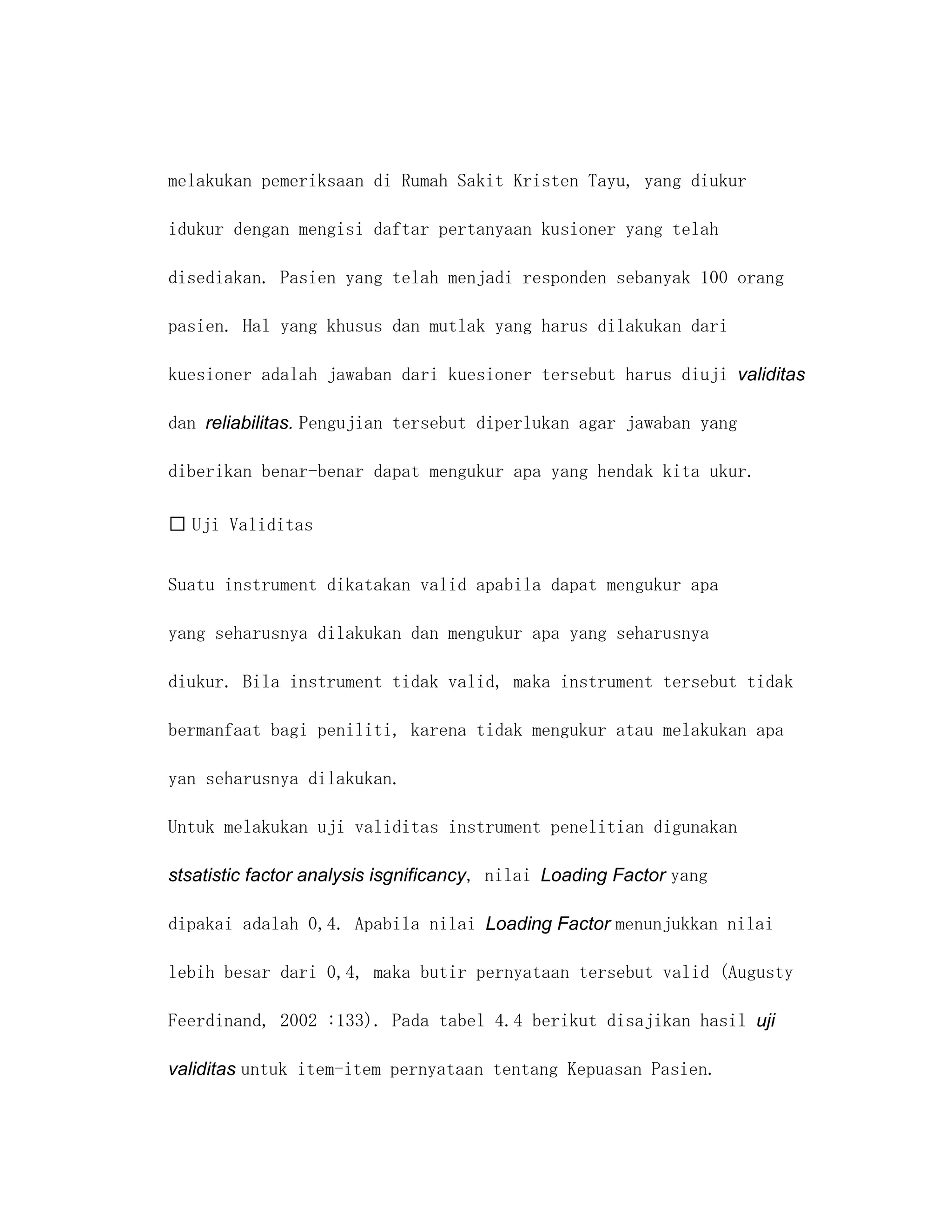 melakukan pemeriksaan di Rumah Sakit Kristen Tayu, yang diukur

idukur dengan mengisi daftar pertanyaan kusioner yang telah

disediakan. Pasien yang telah menjadi responden sebanyak 100 orang

pasien. Hal yang khusus dan mutlak yang harus dilakukan dari

kuesioner adalah jawaban dari kuesioner tersebut harus diuji validitas

dan reliabilitas. Pengujian tersebut diperlukan agar jawaban yang

diberikan benar-benar dapat mengukur apa yang hendak kita ukur.

 Uji Validitas


Suatu instrument dikatakan valid apabila dapat mengukur apa

yang seharusnya dilakukan dan mengukur apa yang seharusnya

diukur. Bila instrument tidak valid, maka instrument tersebut tidak

bermanfaat bagi peniliti, karena tidak mengukur atau melakukan apa

yan seharusnya dilakukan.

Untuk melakukan uji validitas instrument penelitian digunakan

stsatistic factor analysis isgnificancy, nilai Loading Factor yang

dipakai adalah 0,4. Apabila nilai Loading Factor menunjukkan nilai

lebih besar dari 0,4, maka butir pernyataan tersebut valid (Augusty

Feerdinand, 2002 :133). Pada tabel 4.4 berikut disajikan hasil uji

validitas untuk item-item pernyataan tentang Kepuasan Pasien.
 