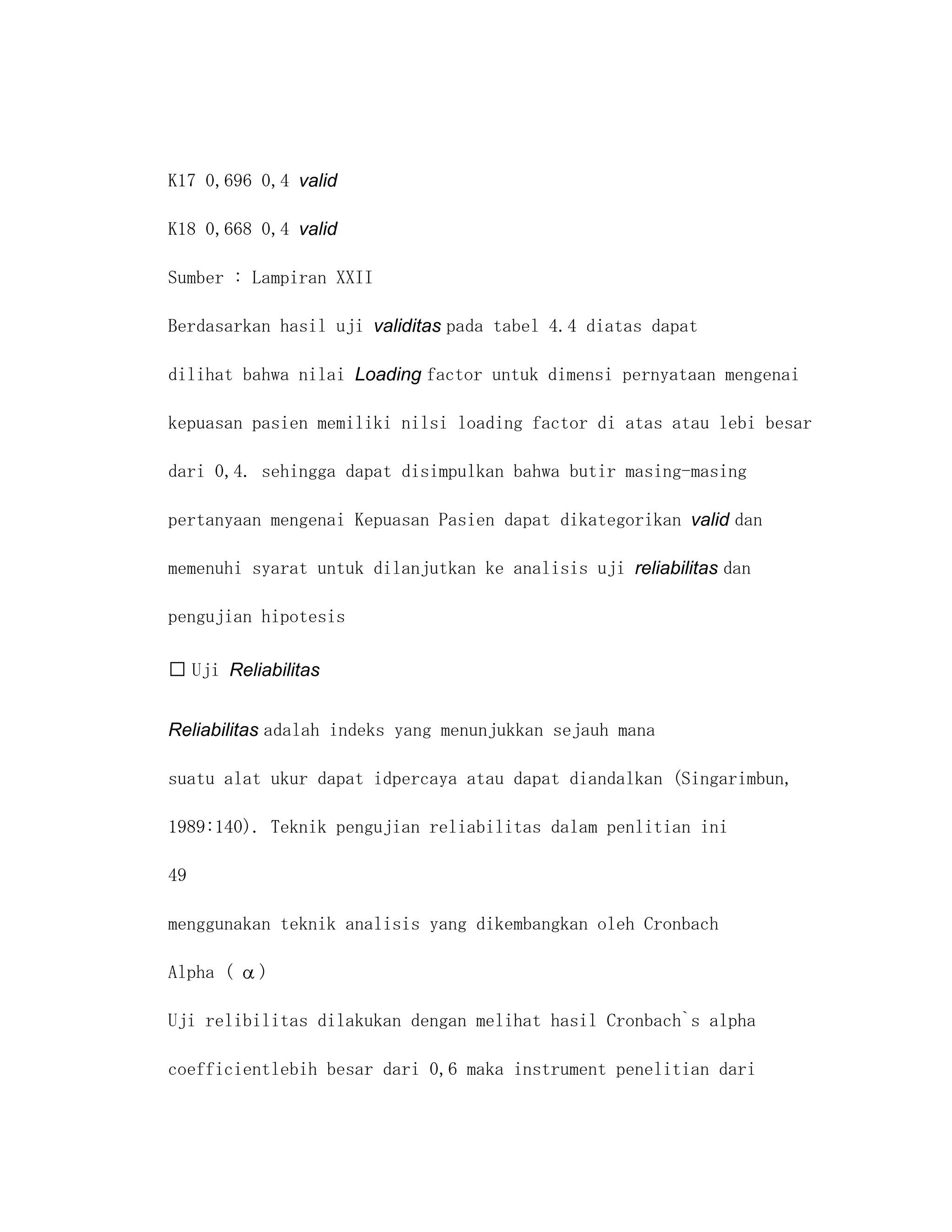 K17 0,696 0,4 valid

K18 0,668 0,4 valid

Sumber : Lampiran XXII

Berdasarkan hasil uji validitas pada tabel 4.4 diatas dapat

dilihat bahwa nilai Loading factor untuk dimensi pernyataan mengenai

kepuasan pasien memiliki nilsi loading factor di atas atau lebi besar

dari 0,4. sehingga dapat disimpulkan bahwa butir masing-masing

pertanyaan mengenai Kepuasan Pasien dapat dikategorikan valid dan

memenuhi syarat untuk dilanjutkan ke analisis uji reliabilitas dan

pengujian hipotesis

 Uji Reliabilitas


Reliabilitas adalah indeks yang menunjukkan sejauh mana

suatu alat ukur dapat idpercaya atau dapat diandalkan (Singarimbun,

1989:140). Teknik pengujian reliabilitas dalam penlitian ini

49

menggunakan teknik analisis yang dikembangkan oleh Cronbach

Alpha (   )

Uji relibilitas dilakukan dengan melihat hasil Cronbach`s alpha

coefficientlebih besar dari 0,6 maka instrument penelitian dari
 
