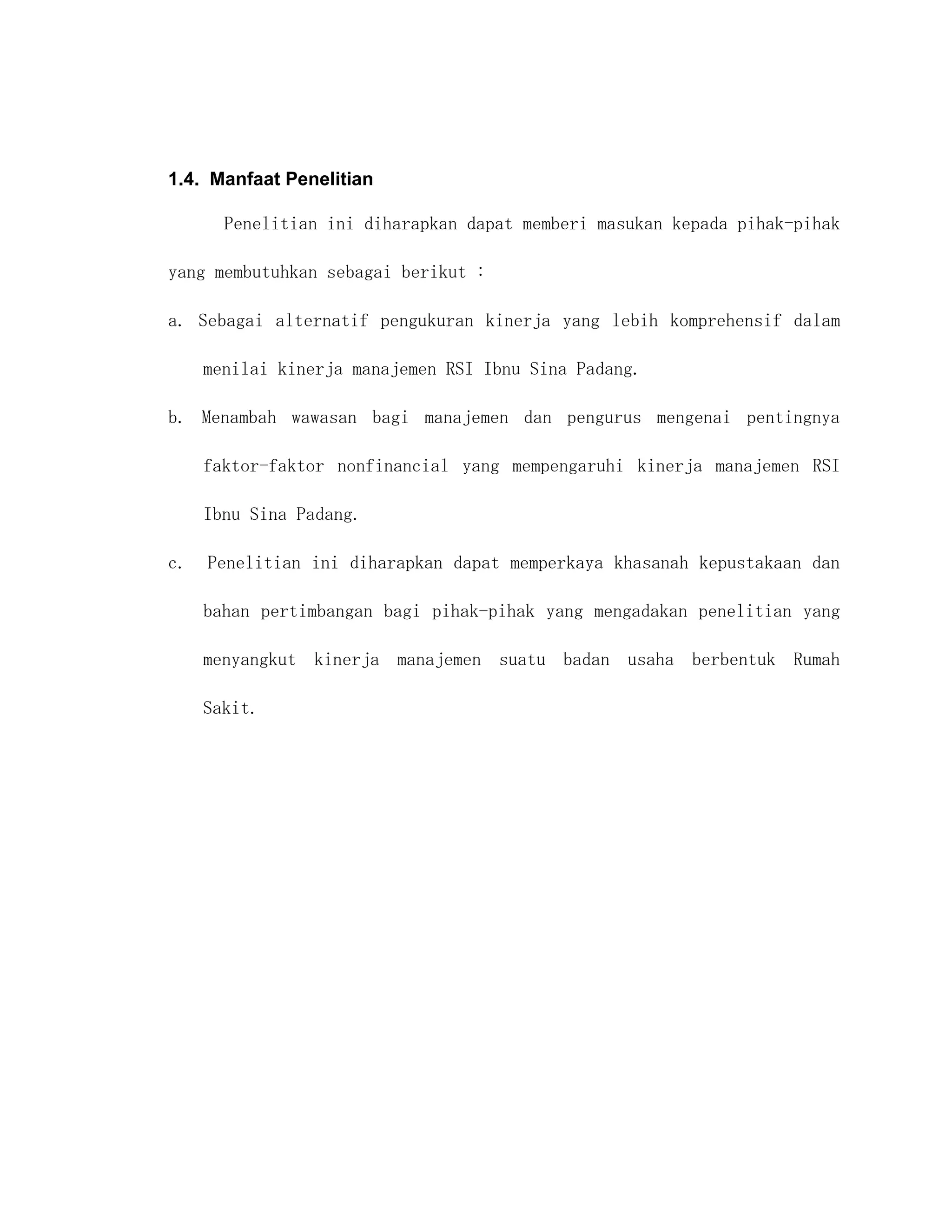 1.4. Manfaat Penelitian

       Penelitian ini diharapkan dapat memberi masukan kepada pihak-pihak

yang membutuhkan sebagai berikut :

a. Sebagai alternatif pengukuran kinerja yang lebih komprehensif dalam

     menilai kinerja manajemen RSI Ibnu Sina Padang.

b. Menambah wawasan bagi manajemen dan pengurus mengenai pentingnya

     faktor-faktor nonfinancial yang mempengaruhi kinerja manajemen RSI

     Ibnu Sina Padang.

c.   Penelitian ini diharapkan dapat memperkaya khasanah kepustakaan dan

     bahan pertimbangan bagi pihak-pihak yang mengadakan penelitian yang

     menyangkut kinerja manajemen suatu badan usaha berbentuk Rumah

     Sakit.
 