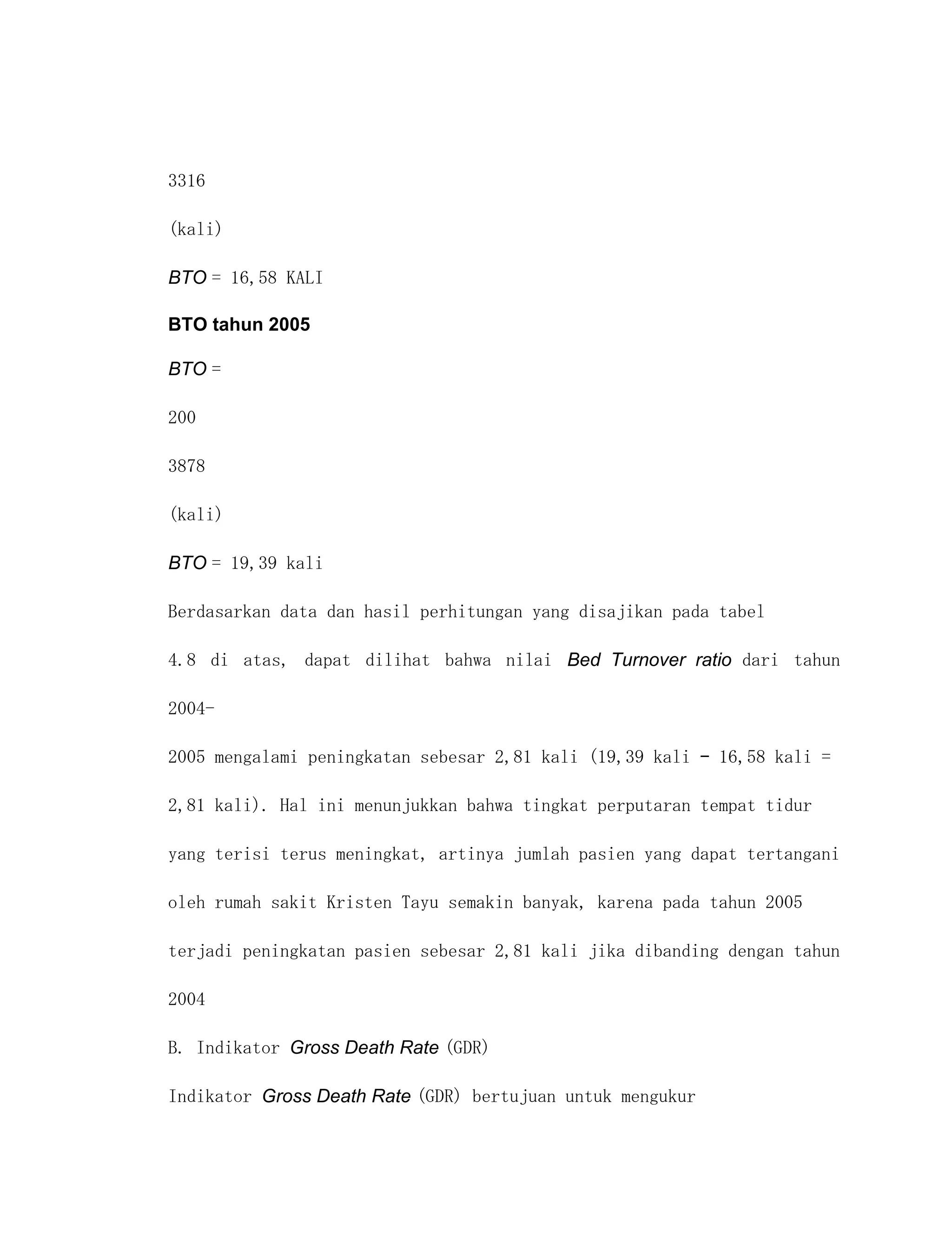 3316

(kali)

BTO = 16,58 KALI

BTO tahun 2005

BTO =

200

3878

(kali)

BTO = 19,39 kali

Berdasarkan data dan hasil perhitungan yang disajikan pada tabel

4.8 di atas, dapat dilihat bahwa nilai Bed Turnover ratio dari tahun

2004-

2005 mengalami peningkatan sebesar 2,81 kali (19,39 kali – 16,58 kali =

2,81 kali). Hal ini menunjukkan bahwa tingkat perputaran tempat tidur

yang terisi terus meningkat, artinya jumlah pasien yang dapat tertangani

oleh rumah sakit Kristen Tayu semakin banyak, karena pada tahun 2005

terjadi peningkatan pasien sebesar 2,81 kali jika dibanding dengan tahun

2004

B. Indikator Gross Death Rate (GDR)

Indikator Gross Death Rate (GDR) bertujuan untuk mengukur
 