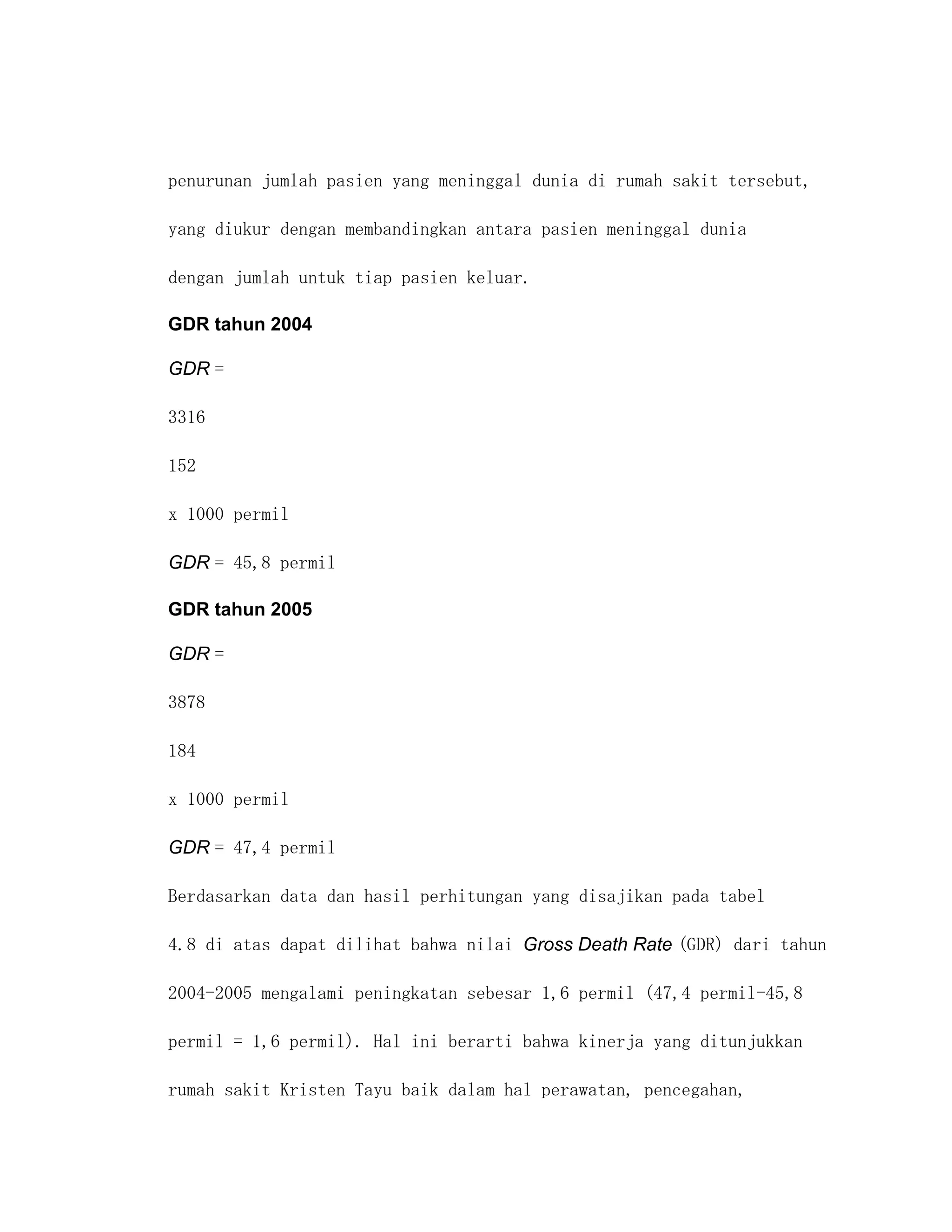penurunan jumlah pasien yang meninggal dunia di rumah sakit tersebut,

yang diukur dengan membandingkan antara pasien meninggal dunia

dengan jumlah untuk tiap pasien keluar.

GDR tahun 2004

GDR =

3316

152

x 1000 permil

GDR = 45,8 permil

GDR tahun 2005

GDR =

3878

184

x 1000 permil

GDR = 47,4 permil

Berdasarkan data dan hasil perhitungan yang disajikan pada tabel

4.8 di atas dapat dilihat bahwa nilai Gross Death Rate (GDR) dari tahun

2004-2005 mengalami peningkatan sebesar 1,6 permil (47,4 permil-45,8

permil = 1,6 permil). Hal ini berarti bahwa kinerja yang ditunjukkan

rumah sakit Kristen Tayu baik dalam hal perawatan, pencegahan,
 