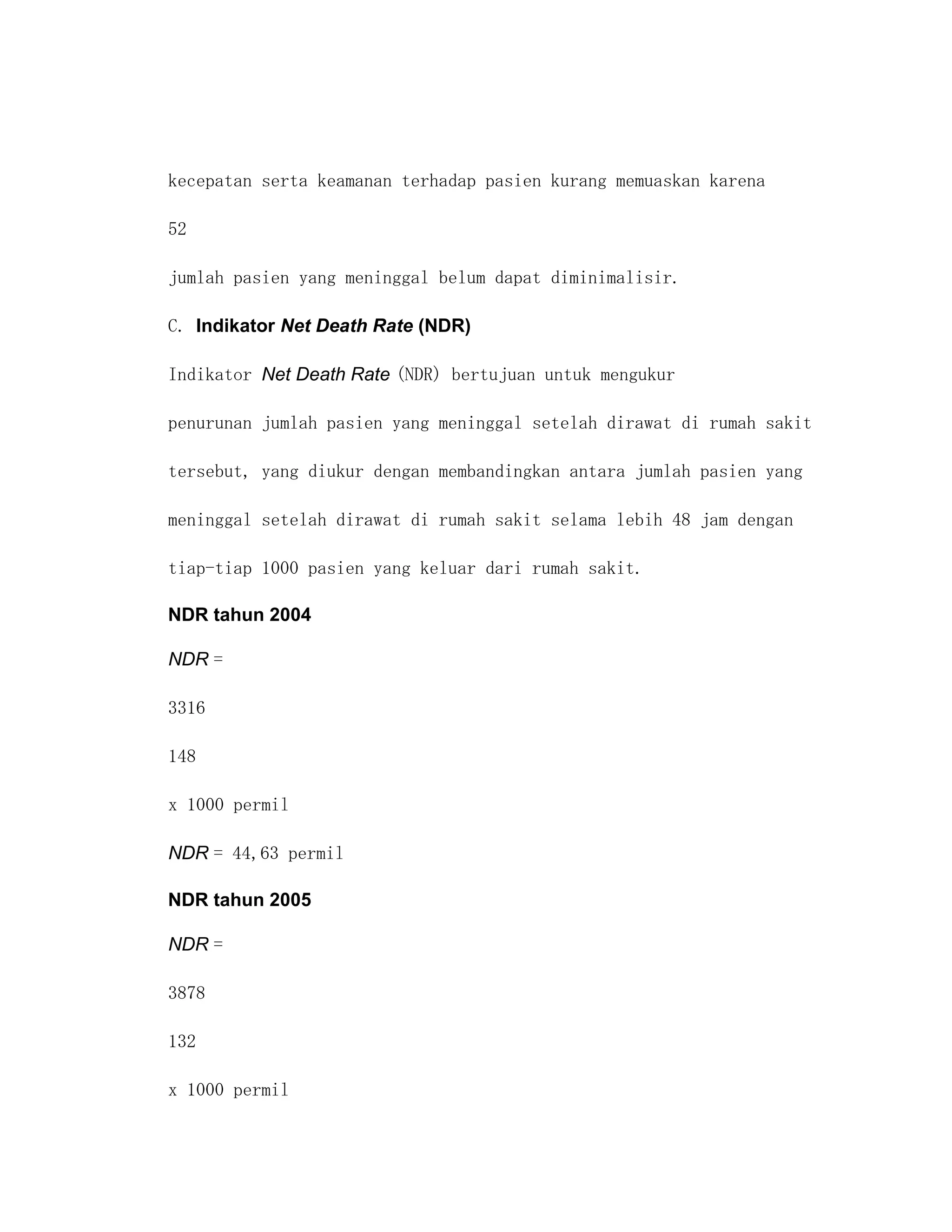 kecepatan serta keamanan terhadap pasien kurang memuaskan karena

52

jumlah pasien yang meninggal belum dapat diminimalisir.

C. Indikator Net Death Rate (NDR)

Indikator Net Death Rate (NDR) bertujuan untuk mengukur

penurunan jumlah pasien yang meninggal setelah dirawat di rumah sakit

tersebut, yang diukur dengan membandingkan antara jumlah pasien yang

meninggal setelah dirawat di rumah sakit selama lebih 48 jam dengan

tiap-tiap 1000 pasien yang keluar dari rumah sakit.

NDR tahun 2004

NDR =

3316

148

x 1000 permil

NDR = 44,63 permil

NDR tahun 2005

NDR =

3878

132

x 1000 permil
 