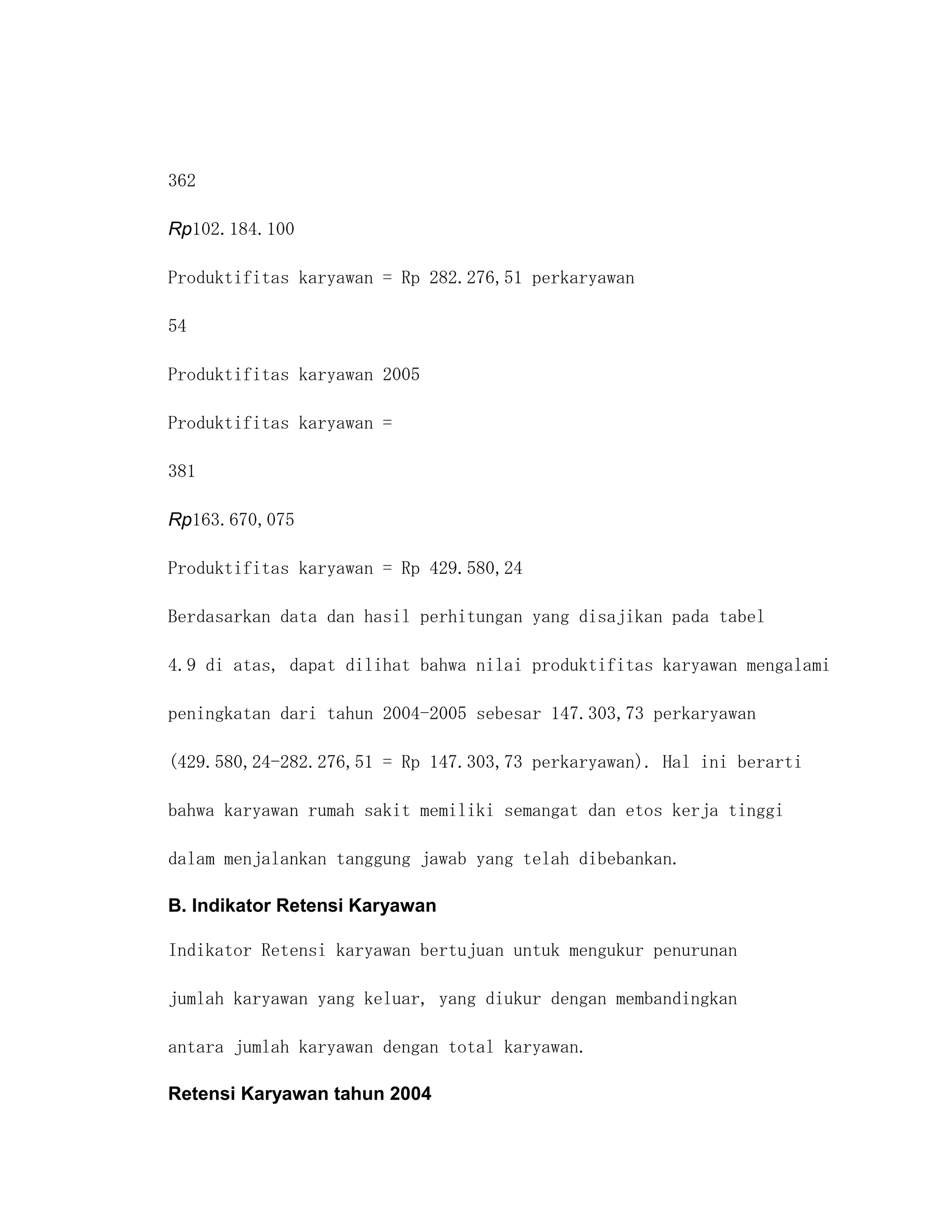 362

Rp102.184.100

Produktifitas karyawan = Rp 282.276,51 perkaryawan

54

Produktifitas karyawan 2005

Produktifitas karyawan =

381

Rp163.670,075

Produktifitas karyawan = Rp 429.580,24

Berdasarkan data dan hasil perhitungan yang disajikan pada tabel

4.9 di atas, dapat dilihat bahwa nilai produktifitas karyawan mengalami

peningkatan dari tahun 2004-2005 sebesar 147.303,73 perkaryawan

(429.580,24-282.276,51 = Rp 147.303,73 perkaryawan). Hal ini berarti

bahwa karyawan rumah sakit memiliki semangat dan etos kerja tinggi

dalam menjalankan tanggung jawab yang telah dibebankan.

B. Indikator Retensi Karyawan

Indikator Retensi karyawan bertujuan untuk mengukur penurunan

jumlah karyawan yang keluar, yang diukur dengan membandingkan

antara jumlah karyawan dengan total karyawan.

Retensi Karyawan tahun 2004
 