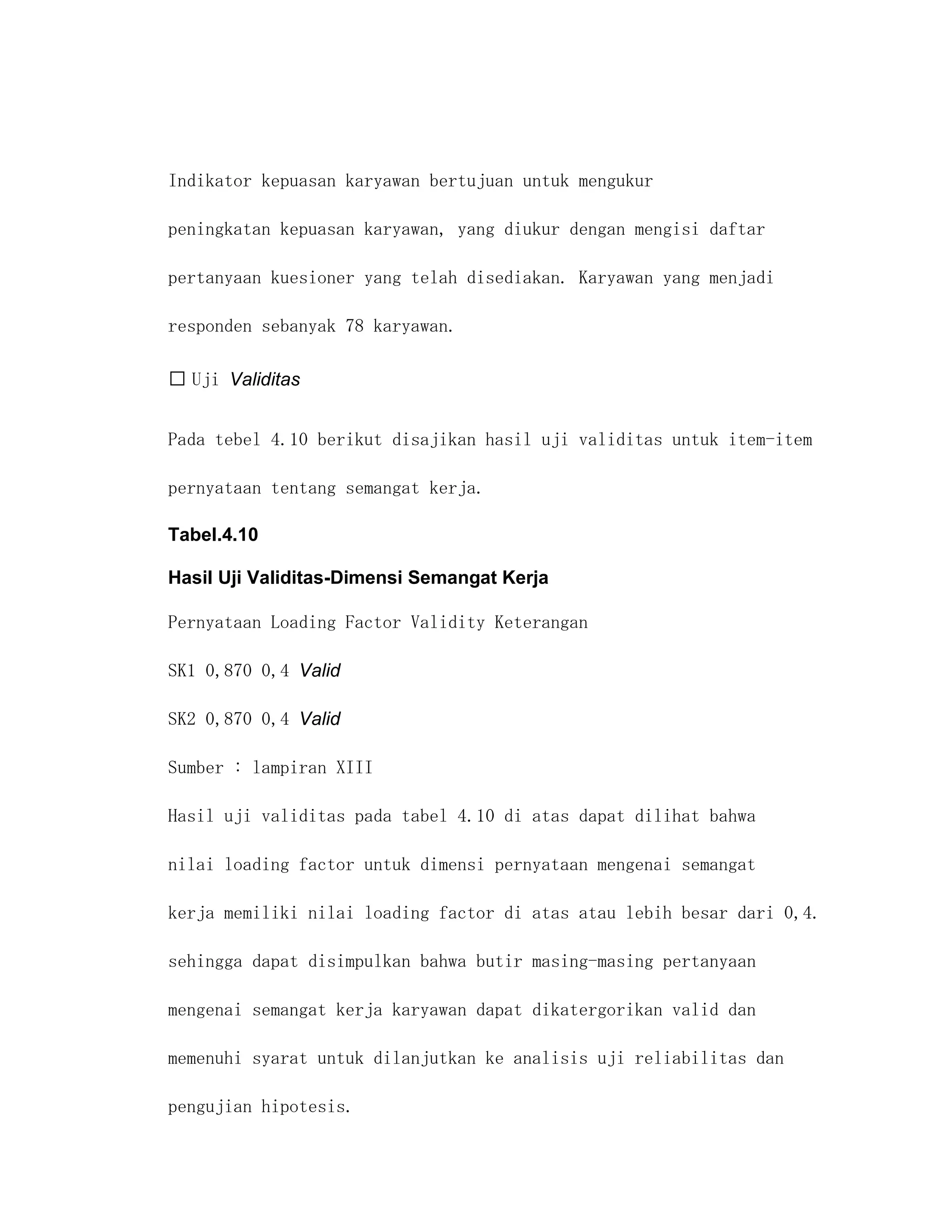 Indikator kepuasan karyawan bertujuan untuk mengukur

peningkatan kepuasan karyawan, yang diukur dengan mengisi daftar

pertanyaan kuesioner yang telah disediakan. Karyawan yang menjadi

responden sebanyak 78 karyawan.

 Uji Validitas


Pada tebel 4.10 berikut disajikan hasil uji validitas untuk item-item

pernyataan tentang semangat kerja.

Tabel.4.10

Hasil Uji Validitas-Dimensi Semangat Kerja

Pernyataan Loading Factor Validity Keterangan

SK1 0,870 0,4 Valid

SK2 0,870 0,4 Valid

Sumber : lampiran XIII

Hasil uji validitas pada tabel 4.10 di atas dapat dilihat bahwa

nilai loading factor untuk dimensi pernyataan mengenai semangat

kerja memiliki nilai loading factor di atas atau lebih besar dari 0,4.

sehingga dapat disimpulkan bahwa butir masing-masing pertanyaan

mengenai semangat kerja karyawan dapat dikatergorikan valid dan

memenuhi syarat untuk dilanjutkan ke analisis uji reliabilitas dan

pengujian hipotesis.
 