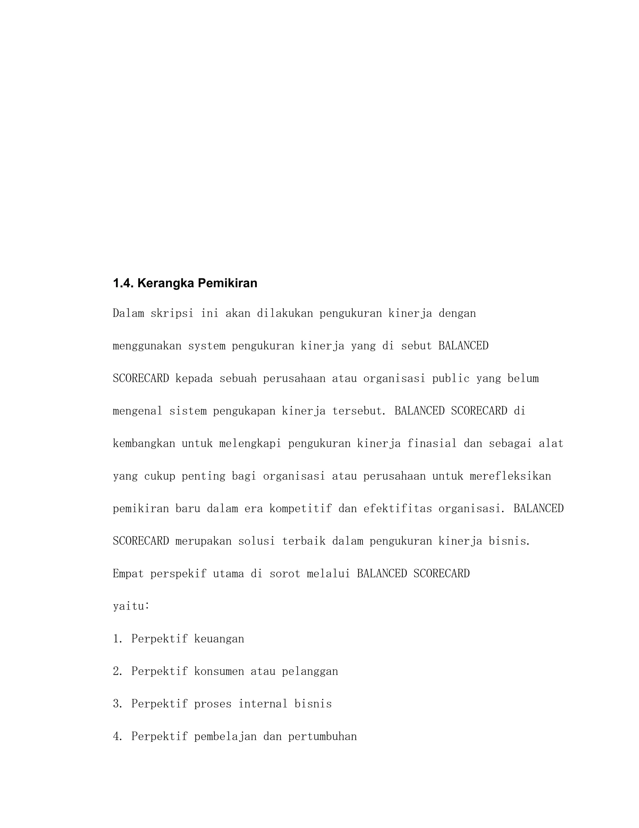 1.4. Kerangka Pemikiran

Dalam skripsi ini akan dilakukan pengukuran kinerja dengan

menggunakan system pengukuran kinerja yang di sebut BALANCED

SCORECARD kepada sebuah perusahaan atau organisasi public yang belum

mengenal sistem pengukapan kinerja tersebut. BALANCED SCORECARD di

kembangkan untuk melengkapi pengukuran kinerja finasial dan sebagai alat

yang cukup penting bagi organisasi atau perusahaan untuk merefleksikan

pemikiran baru dalam era kompetitif dan efektifitas organisasi. BALANCED

SCORECARD merupakan solusi terbaik dalam pengukuran kinerja bisnis.

Empat perspekif utama di sorot melalui BALANCED SCORECARD

yaitu:

1. Perpektif keuangan

2. Perpektif konsumen atau pelanggan

3. Perpektif proses internal bisnis

4. Perpektif pembelajan dan pertumbuhan
 