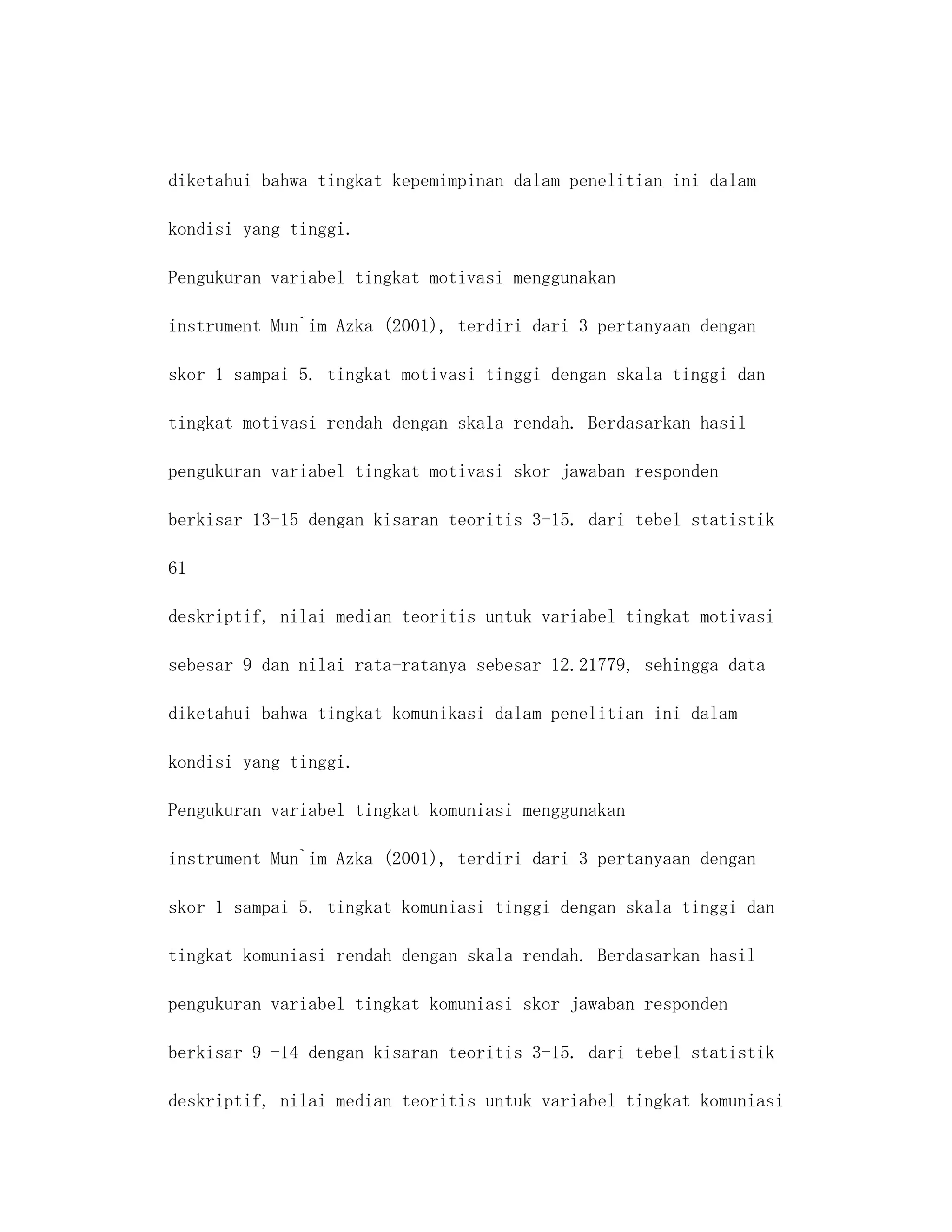 diketahui bahwa tingkat kepemimpinan dalam penelitian ini dalam

kondisi yang tinggi.

Pengukuran variabel tingkat motivasi menggunakan

instrument Mun`im Azka (2001), terdiri dari 3 pertanyaan dengan

skor 1 sampai 5. tingkat motivasi tinggi dengan skala tinggi dan

tingkat motivasi rendah dengan skala rendah. Berdasarkan hasil

pengukuran variabel tingkat motivasi skor jawaban responden

berkisar 13-15 dengan kisaran teoritis 3-15. dari tebel statistik

61

deskriptif, nilai median teoritis untuk variabel tingkat motivasi

sebesar 9 dan nilai rata-ratanya sebesar 12.21779, sehingga data

diketahui bahwa tingkat komunikasi dalam penelitian ini dalam

kondisi yang tinggi.

Pengukuran variabel tingkat komuniasi menggunakan

instrument Mun`im Azka (2001), terdiri dari 3 pertanyaan dengan

skor 1 sampai 5. tingkat komuniasi tinggi dengan skala tinggi dan

tingkat komuniasi rendah dengan skala rendah. Berdasarkan hasil

pengukuran variabel tingkat komuniasi skor jawaban responden

berkisar 9 -14 dengan kisaran teoritis 3-15. dari tebel statistik

deskriptif, nilai median teoritis untuk variabel tingkat komuniasi
 