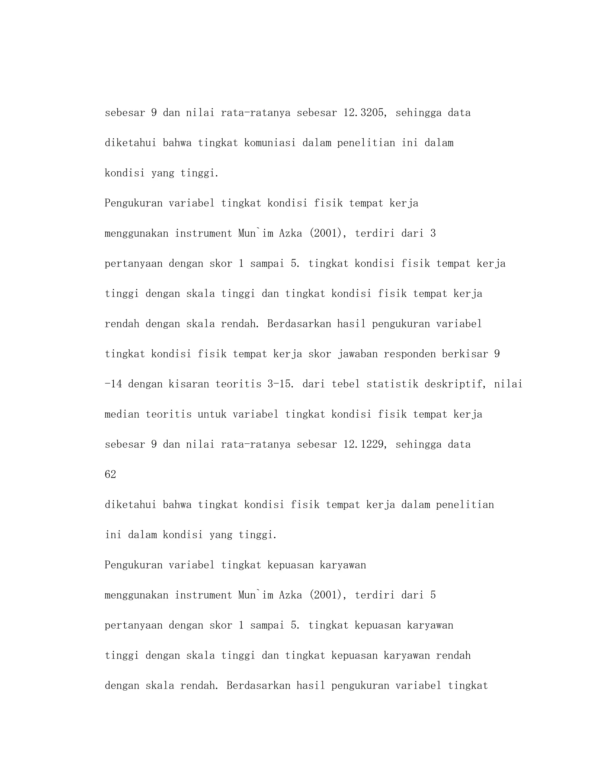 sebesar 9 dan nilai rata-ratanya sebesar 12.3205, sehingga data

diketahui bahwa tingkat komuniasi dalam penelitian ini dalam

kondisi yang tinggi.

Pengukuran variabel tingkat kondisi fisik tempat kerja

menggunakan instrument Mun`im Azka (2001), terdiri dari 3

pertanyaan dengan skor 1 sampai 5. tingkat kondisi fisik tempat kerja

tinggi dengan skala tinggi dan tingkat kondisi fisik tempat kerja

rendah dengan skala rendah. Berdasarkan hasil pengukuran variabel

tingkat kondisi fisik tempat kerja skor jawaban responden berkisar 9

-14 dengan kisaran teoritis 3-15. dari tebel statistik deskriptif, nilai

median teoritis untuk variabel tingkat kondisi fisik tempat kerja

sebesar 9 dan nilai rata-ratanya sebesar 12.1229, sehingga data

62

diketahui bahwa tingkat kondisi fisik tempat kerja dalam penelitian

ini dalam kondisi yang tinggi.

Pengukuran variabel tingkat kepuasan karyawan

menggunakan instrument Mun`im Azka (2001), terdiri dari 5

pertanyaan dengan skor 1 sampai 5. tingkat kepuasan karyawan

tinggi dengan skala tinggi dan tingkat kepuasan karyawan rendah

dengan skala rendah. Berdasarkan hasil pengukuran variabel tingkat
 