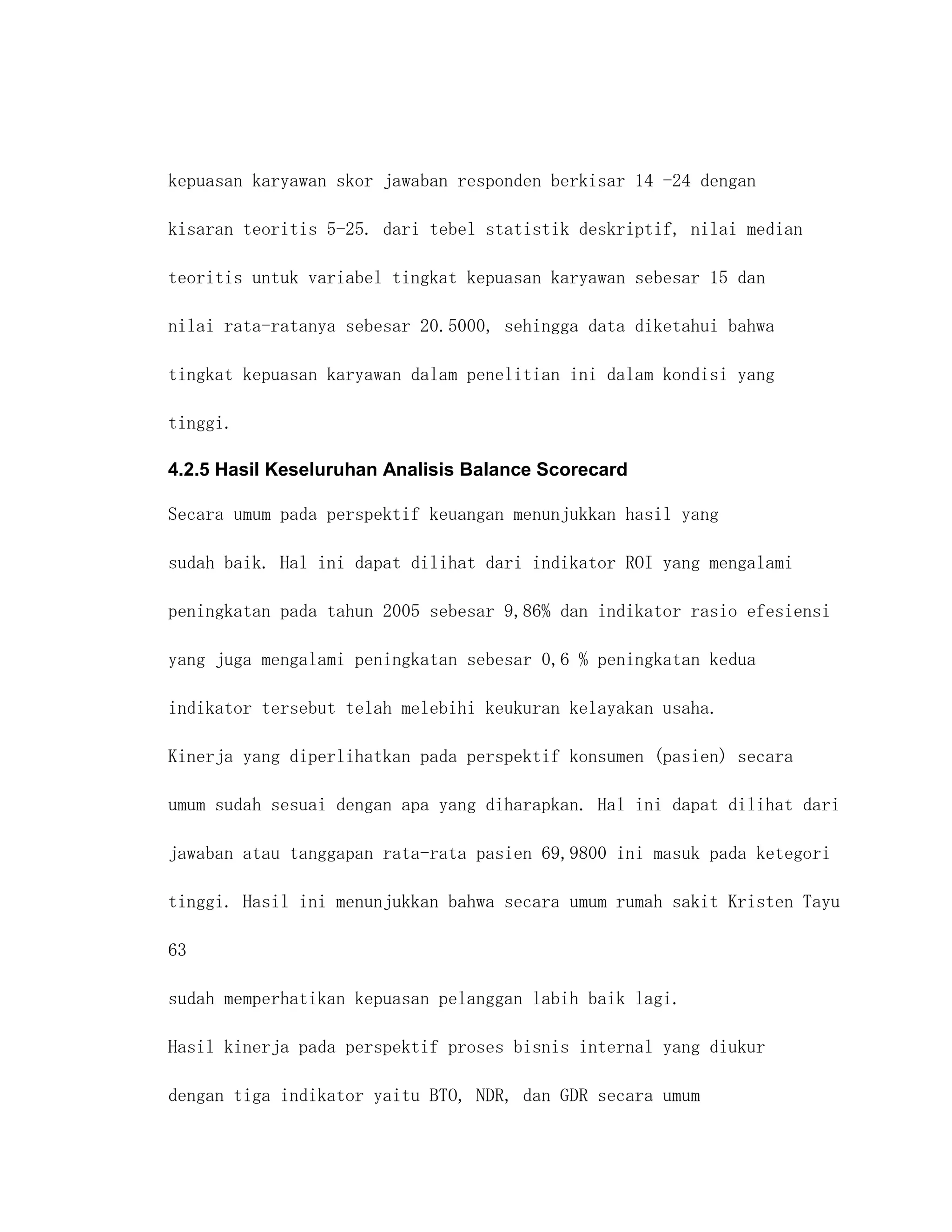 kepuasan karyawan skor jawaban responden berkisar 14 -24 dengan

kisaran teoritis 5-25. dari tebel statistik deskriptif, nilai median

teoritis untuk variabel tingkat kepuasan karyawan sebesar 15 dan

nilai rata-ratanya sebesar 20.5000, sehingga data diketahui bahwa

tingkat kepuasan karyawan dalam penelitian ini dalam kondisi yang

tinggi.

4.2.5 Hasil Keseluruhan Analisis Balance Scorecard

Secara umum pada perspektif keuangan menunjukkan hasil yang

sudah baik. Hal ini dapat dilihat dari indikator ROI yang mengalami

peningkatan pada tahun 2005 sebesar 9,86% dan indikator rasio efesiensi

yang juga mengalami peningkatan sebesar 0,6 % peningkatan kedua

indikator tersebut telah melebihi keukuran kelayakan usaha.

Kinerja yang diperlihatkan pada perspektif konsumen (pasien) secara

umum sudah sesuai dengan apa yang diharapkan. Hal ini dapat dilihat dari

jawaban atau tanggapan rata-rata pasien 69,9800 ini masuk pada ketegori

tinggi. Hasil ini menunjukkan bahwa secara umum rumah sakit Kristen Tayu

63

sudah memperhatikan kepuasan pelanggan labih baik lagi.

Hasil kinerja pada perspektif proses bisnis internal yang diukur

dengan tiga indikator yaitu BTO, NDR, dan GDR secara umum
 