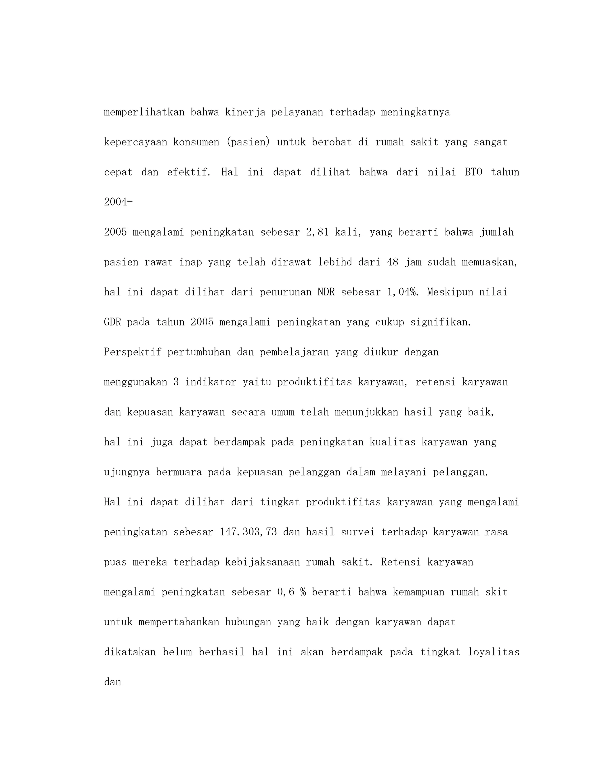 memperlihatkan bahwa kinerja pelayanan terhadap meningkatnya

kepercayaan konsumen (pasien) untuk berobat di rumah sakit yang sangat

cepat dan efektif. Hal ini dapat dilihat bahwa dari nilai BTO tahun

2004-

2005 mengalami peningkatan sebesar 2,81 kali, yang berarti bahwa jumlah

pasien rawat inap yang telah dirawat lebihd dari 48 jam sudah memuaskan,

hal ini dapat dilihat dari penurunan NDR sebesar 1,04%. Meskipun nilai

GDR pada tahun 2005 mengalami peningkatan yang cukup signifikan.

Perspektif pertumbuhan dan pembelajaran yang diukur dengan

menggunakan 3 indikator yaitu produktifitas karyawan, retensi karyawan

dan kepuasan karyawan secara umum telah menunjukkan hasil yang baik,

hal ini juga dapat berdampak pada peningkatan kualitas karyawan yang

ujungnya bermuara pada kepuasan pelanggan dalam melayani pelanggan.

Hal ini dapat dilihat dari tingkat produktifitas karyawan yang mengalami

peningkatan sebesar 147.303,73 dan hasil survei terhadap karyawan rasa

puas mereka terhadap kebijaksanaan rumah sakit. Retensi karyawan

mengalami peningkatan sebesar 0,6 % berarti bahwa kemampuan rumah skit

untuk mempertahankan hubungan yang baik dengan karyawan dapat

dikatakan belum berhasil hal ini akan berdampak pada tingkat loyalitas

dan
 