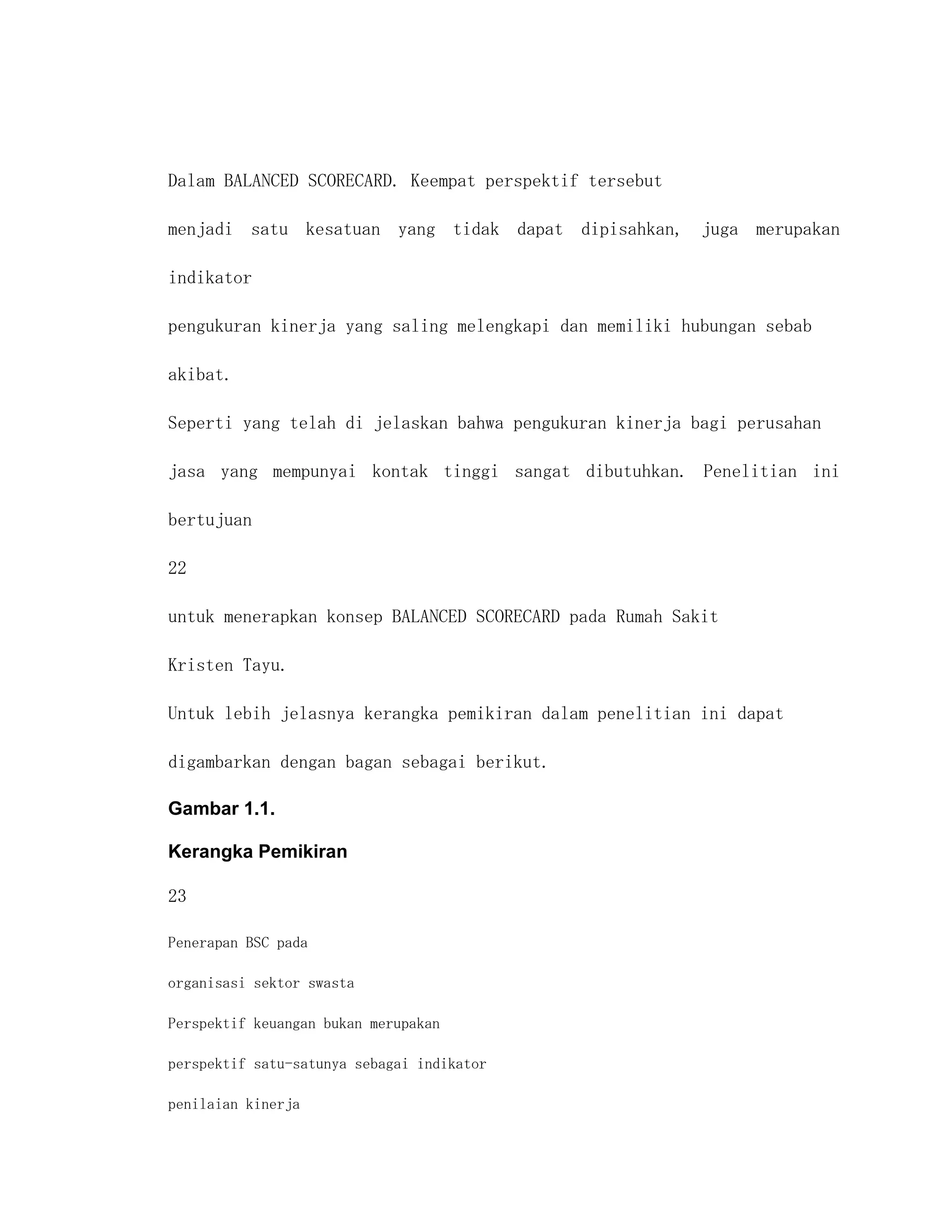Dalam BALANCED SCORECARD. Keempat perspektif tersebut

menjadi satu kesatuan yang tidak dapat dipisahkan, juga merupakan

indikator

pengukuran kinerja yang saling melengkapi dan memiliki hubungan sebab

akibat.

Seperti yang telah di jelaskan bahwa pengukuran kinerja bagi perusahan

jasa yang mempunyai kontak tinggi sangat dibutuhkan. Penelitian ini

bertujuan

22

untuk menerapkan konsep BALANCED SCORECARD pada Rumah Sakit

Kristen Tayu.

Untuk lebih jelasnya kerangka pemikiran dalam penelitian ini dapat

digambarkan dengan bagan sebagai berikut.

Gambar 1.1.

Kerangka Pemikiran

23

Penerapan BSC pada

organisasi sektor swasta

Perspektif keuangan bukan merupakan

perspektif satu-satunya sebagai indikator

penilaian kinerja
 