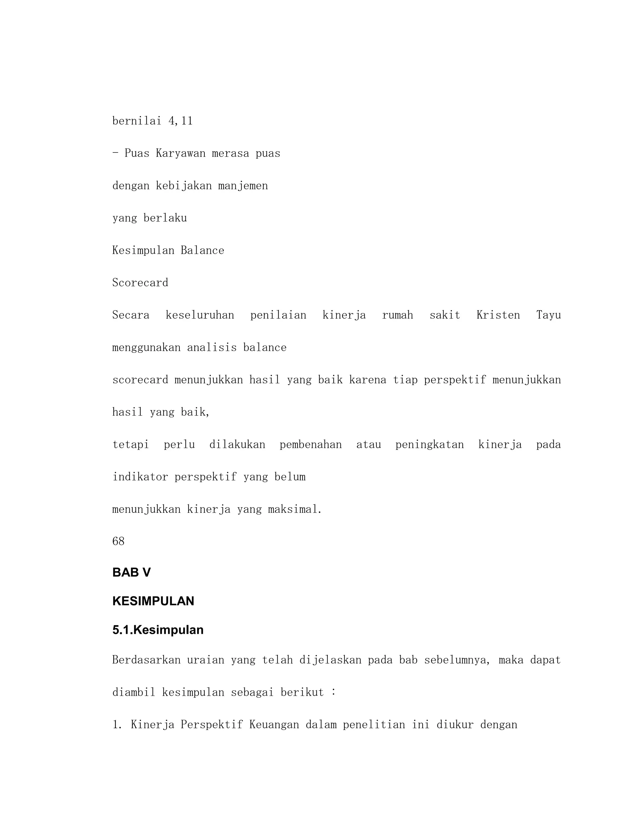 bernilai 4,11

- Puas Karyawan merasa puas

dengan kebijakan manjemen

yang berlaku

Kesimpulan Balance

Scorecard

Secara   keseluruhan   penilaian   kinerja       rumah   sakit   Kristen   Tayu

menggunakan analisis balance

scorecard menunjukkan hasil yang baik karena tiap perspektif menunjukkan

hasil yang baik,

tetapi   perlu   dilakukan   pembenahan   atau     peningkatan   kinerja   pada

indikator perspektif yang belum

menunjukkan kinerja yang maksimal.

68

BAB V

KESIMPULAN

5.1.Kesimpulan

Berdasarkan uraian yang telah dijelaskan pada bab sebelumnya, maka dapat

diambil kesimpulan sebagai berikut :

1. Kinerja Perspektif Keuangan dalam penelitian ini diukur dengan
 