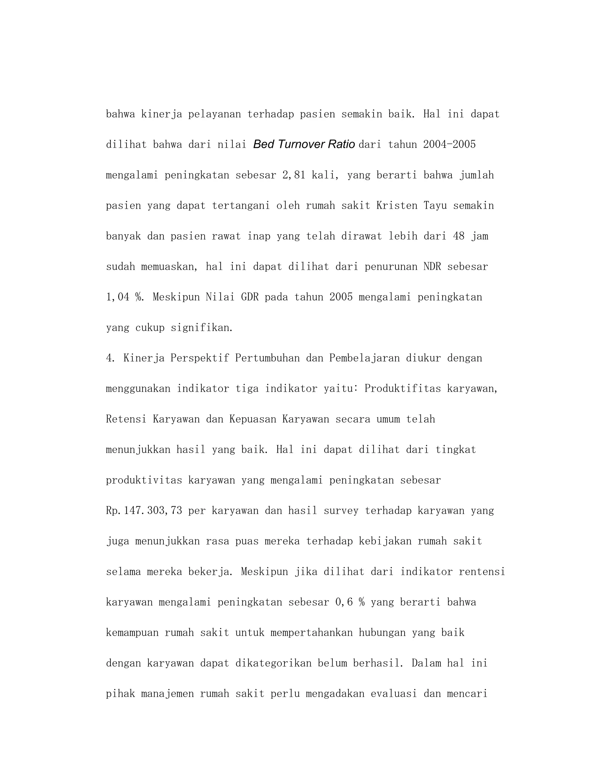 bahwa kinerja pelayanan terhadap pasien semakin baik. Hal ini dapat

dilihat bahwa dari nilai Bed Turnover Ratio dari tahun 2004-2005

mengalami peningkatan sebesar 2,81 kali, yang berarti bahwa jumlah

pasien yang dapat tertangani oleh rumah sakit Kristen Tayu semakin

banyak dan pasien rawat inap yang telah dirawat lebih dari 48 jam

sudah memuaskan, hal ini dapat dilihat dari penurunan NDR sebesar

1,04 %. Meskipun Nilai GDR pada tahun 2005 mengalami peningkatan

yang cukup signifikan.

4. Kinerja Perspektif Pertumbuhan dan Pembelajaran diukur dengan

menggunakan indikator tiga indikator yaitu: Produktifitas karyawan,

Retensi Karyawan dan Kepuasan Karyawan secara umum telah

menunjukkan hasil yang baik. Hal ini dapat dilihat dari tingkat

produktivitas karyawan yang mengalami peningkatan sebesar

Rp.147.303,73 per karyawan dan hasil survey terhadap karyawan yang

juga menunjukkan rasa puas mereka terhadap kebijakan rumah sakit

selama mereka bekerja. Meskipun jika dilihat dari indikator rentensi

karyawan mengalami peningkatan sebesar 0,6 % yang berarti bahwa

kemampuan rumah sakit untuk mempertahankan hubungan yang baik

dengan karyawan dapat dikategorikan belum berhasil. Dalam hal ini

pihak manajemen rumah sakit perlu mengadakan evaluasi dan mencari
 