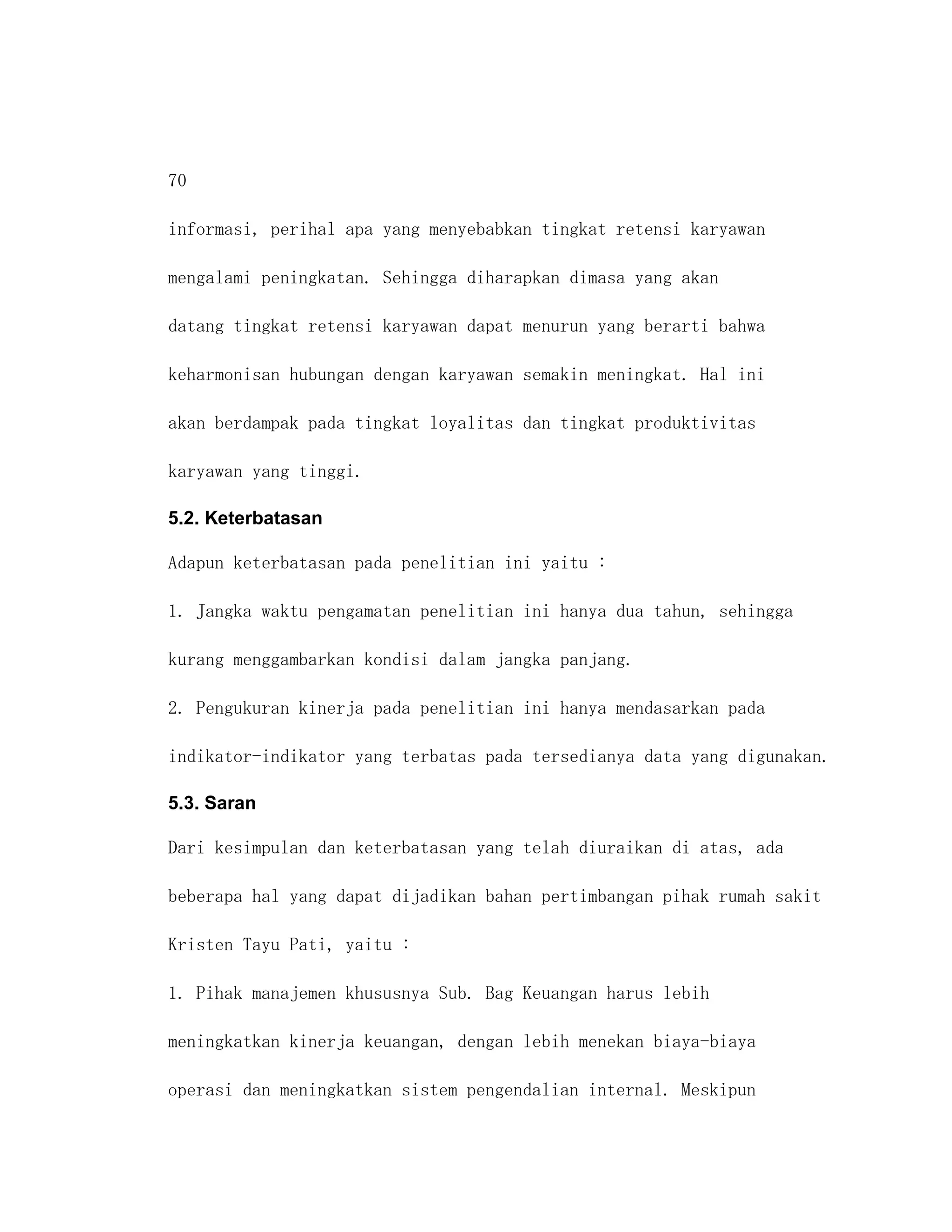 70

informasi, perihal apa yang menyebabkan tingkat retensi karyawan

mengalami peningkatan. Sehingga diharapkan dimasa yang akan

datang tingkat retensi karyawan dapat menurun yang berarti bahwa

keharmonisan hubungan dengan karyawan semakin meningkat. Hal ini

akan berdampak pada tingkat loyalitas dan tingkat produktivitas

karyawan yang tinggi.

5.2. Keterbatasan

Adapun keterbatasan pada penelitian ini yaitu :

1. Jangka waktu pengamatan penelitian ini hanya dua tahun, sehingga

kurang menggambarkan kondisi dalam jangka panjang.

2. Pengukuran kinerja pada penelitian ini hanya mendasarkan pada

indikator-indikator yang terbatas pada tersedianya data yang digunakan.

5.3. Saran

Dari kesimpulan dan keterbatasan yang telah diuraikan di atas, ada

beberapa hal yang dapat dijadikan bahan pertimbangan pihak rumah sakit

Kristen Tayu Pati, yaitu :

1. Pihak manajemen khususnya Sub. Bag Keuangan harus lebih

meningkatkan kinerja keuangan, dengan lebih menekan biaya-biaya

operasi dan meningkatkan sistem pengendalian internal. Meskipun
 