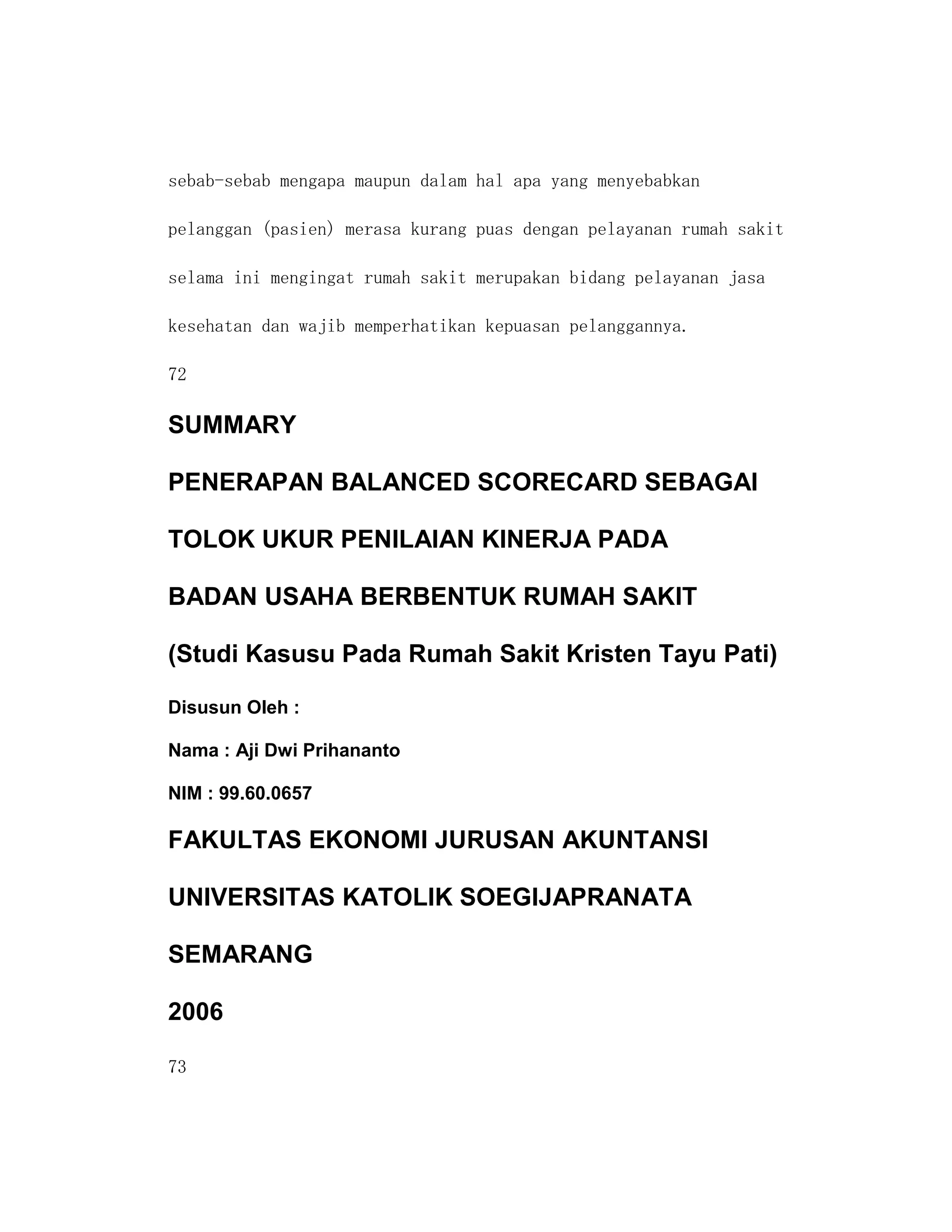 sebab-sebab mengapa maupun dalam hal apa yang menyebabkan

pelanggan (pasien) merasa kurang puas dengan pelayanan rumah sakit

selama ini mengingat rumah sakit merupakan bidang pelayanan jasa

kesehatan dan wajib memperhatikan kepuasan pelanggannya.

72

SUMMARY

PENERAPAN BALANCED SCORECARD SEBAGAI

TOLOK UKUR PENILAIAN KINERJA PADA

BADAN USAHA BERBENTUK RUMAH SAKIT

(Studi Kasusu Pada Rumah Sakit Kristen Tayu Pati)

Disusun Oleh :

Nama : Aji Dwi Prihananto

NIM : 99.60.0657

FAKULTAS EKONOMI JURUSAN AKUNTANSI

UNIVERSITAS KATOLIK SOEGIJAPRANATA

SEMARANG

2006

73
 