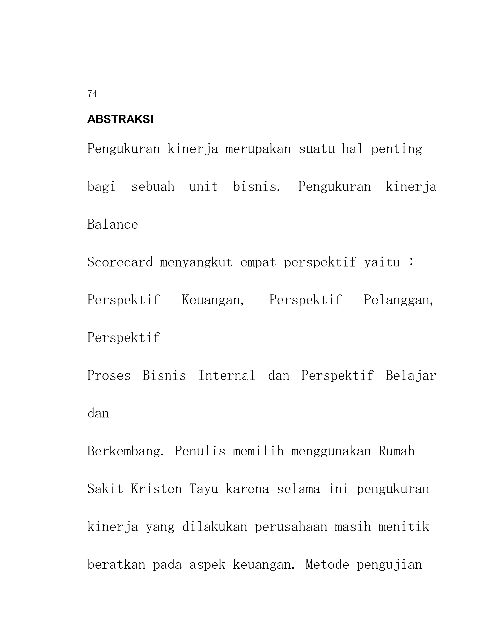 74

ABSTRAKSI

Pengukuran kinerja merupakan suatu hal penting

bagi sebuah unit bisnis. Pengukuran kinerja

Balance

Scorecard menyangkut empat perspektif yaitu :

Perspektif   Keuangan,   Perspektif   Pelanggan,

Perspektif

Proses Bisnis Internal dan Perspektif Belajar

dan

Berkembang. Penulis memilih menggunakan Rumah

Sakit Kristen Tayu karena selama ini pengukuran

kinerja yang dilakukan perusahaan masih menitik

beratkan pada aspek keuangan. Metode pengujian
 