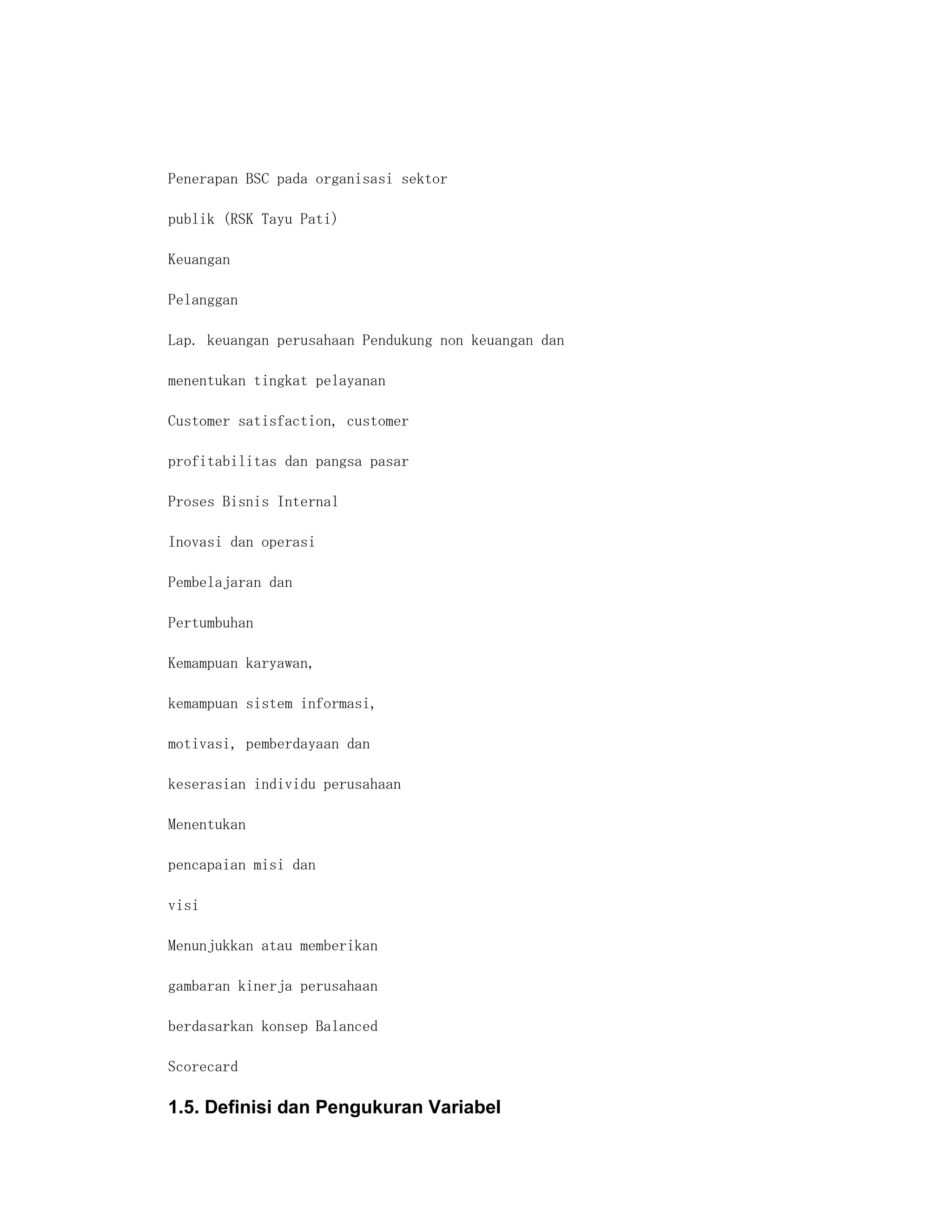 Penerapan BSC pada organisasi sektor

publik (RSK Tayu Pati)

Keuangan

Pelanggan

Lap. keuangan perusahaan Pendukung non keuangan dan

menentukan tingkat pelayanan

Customer satisfaction, customer

profitabilitas dan pangsa pasar

Proses Bisnis Internal

Inovasi dan operasi

Pembelajaran dan

Pertumbuhan

Kemampuan karyawan,

kemampuan sistem informasi,

motivasi, pemberdayaan dan

keserasian individu perusahaan

Menentukan

pencapaian misi dan

visi

Menunjukkan atau memberikan

gambaran kinerja perusahaan

berdasarkan konsep Balanced

Scorecard

1.5. Definisi dan Pengukuran Variabel
 