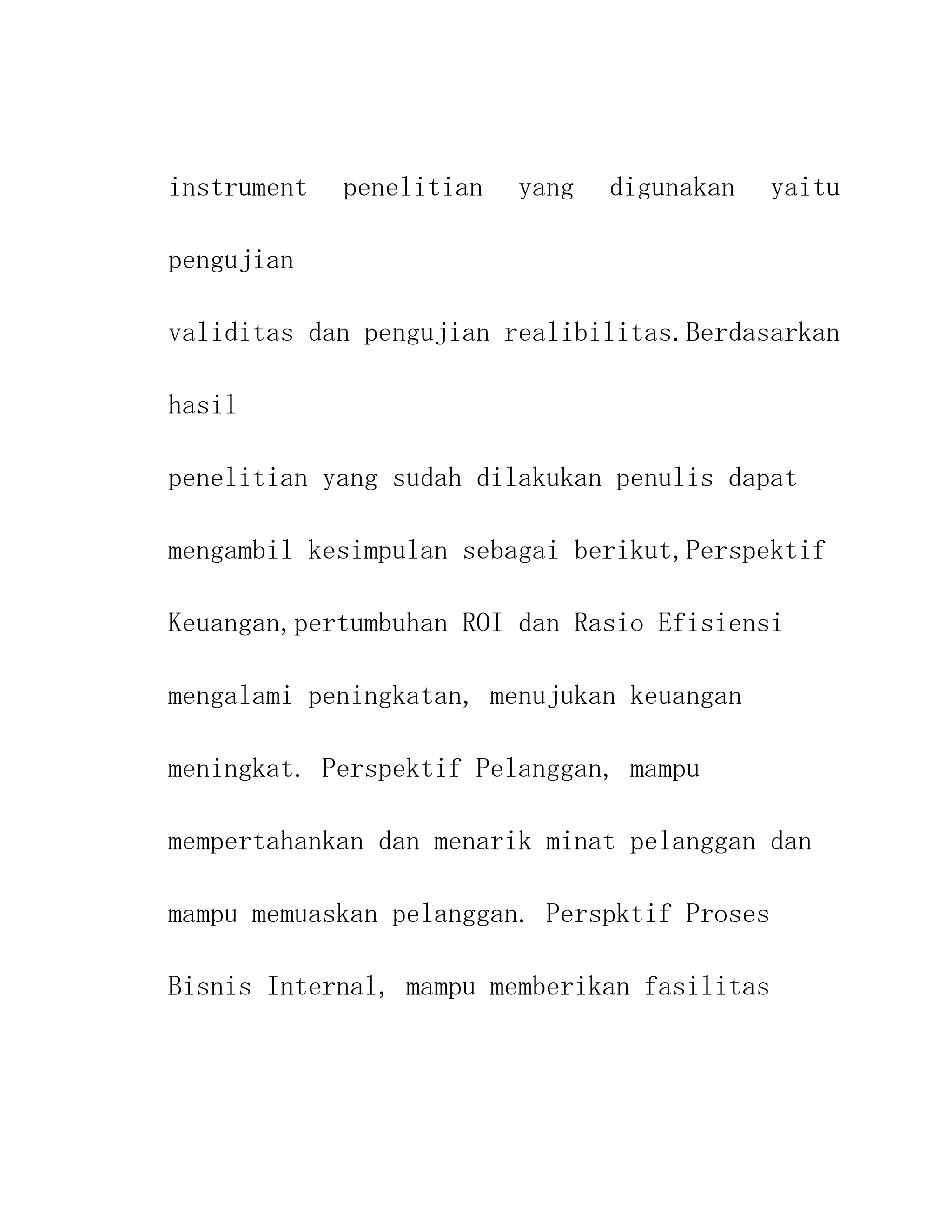 instrument   penelitian   yang   digunakan    yaitu

pengujian

validitas dan pengujian realibilitas.Berdasarkan

hasil

penelitian yang sudah dilakukan penulis dapat

mengambil kesimpulan sebagai berikut,Perspektif

Keuangan,pertumbuhan ROI dan Rasio Efisiensi

mengalami peningkatan, menujukan keuangan

meningkat. Perspektif Pelanggan, mampu

mempertahankan dan menarik minat pelanggan dan

mampu memuaskan pelanggan. Perspktif Proses

Bisnis Internal, mampu memberikan fasilitas
 