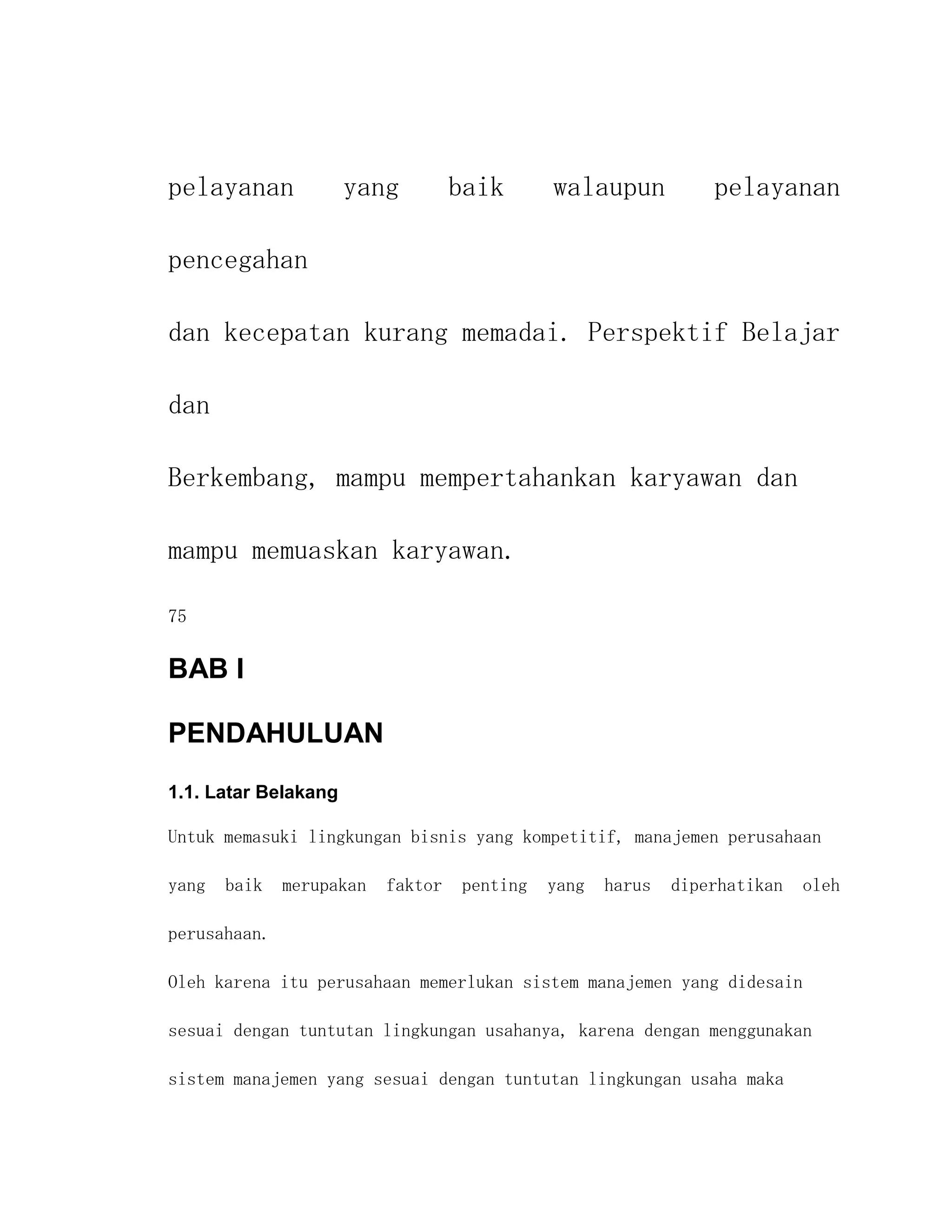 pelayanan             yang         baik      walaupun           pelayanan

pencegahan

dan kecepatan kurang memadai. Perspektif Belajar

dan

Berkembang, mampu mempertahankan karyawan dan

mampu memuaskan karyawan.

75

BAB I

PENDAHULUAN
1.1. Latar Belakang

Untuk memasuki lingkungan bisnis yang kompetitif, manajemen perusahaan

yang   baik   merupakan   faktor   penting   yang   harus   diperhatikan   oleh

perusahaan.

Oleh karena itu perusahaan memerlukan sistem manajemen yang didesain

sesuai dengan tuntutan lingkungan usahanya, karena dengan menggunakan

sistem manajemen yang sesuai dengan tuntutan lingkungan usaha maka
 