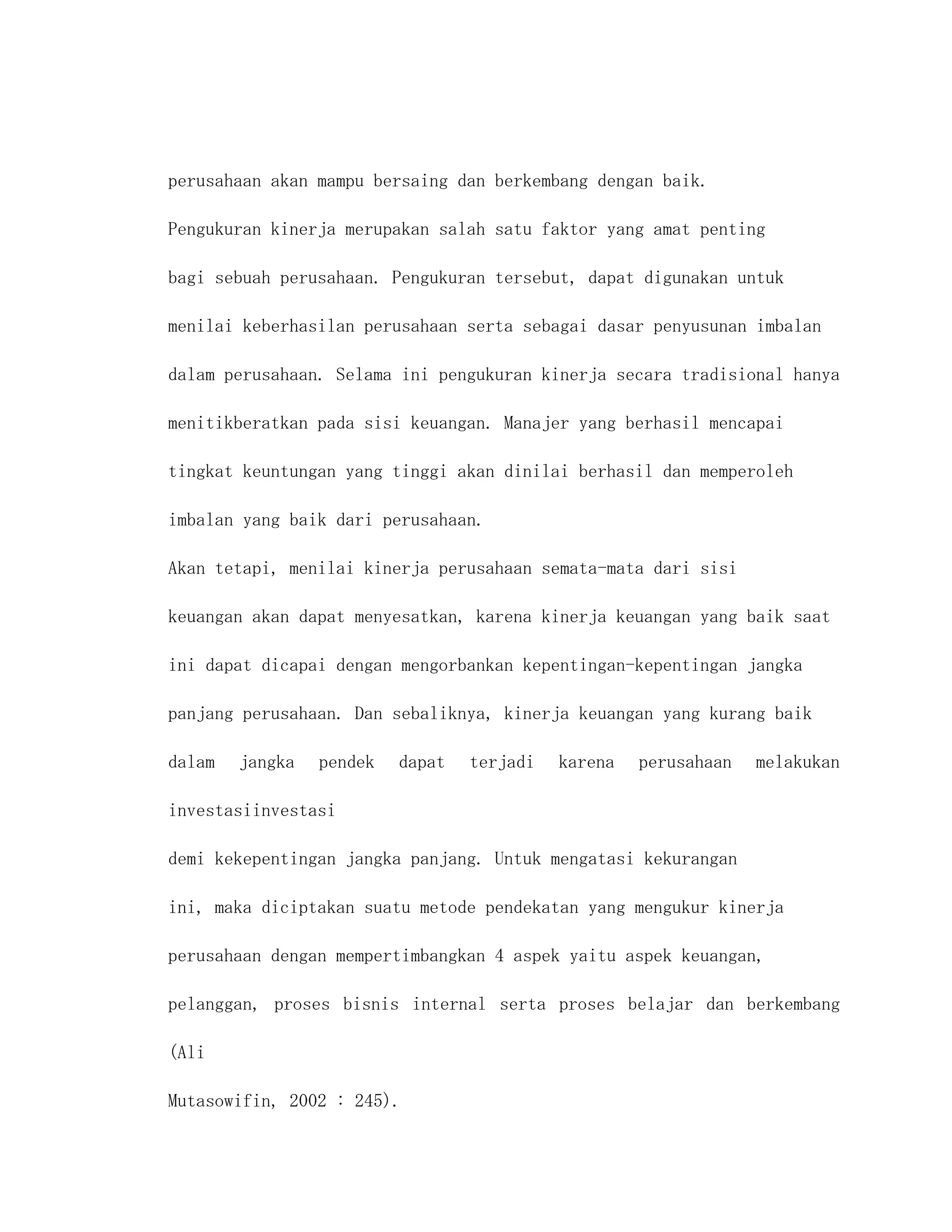 perusahaan akan mampu bersaing dan berkembang dengan baik.

Pengukuran kinerja merupakan salah satu faktor yang amat penting

bagi sebuah perusahaan. Pengukuran tersebut, dapat digunakan untuk

menilai keberhasilan perusahaan serta sebagai dasar penyusunan imbalan

dalam perusahaan. Selama ini pengukuran kinerja secara tradisional hanya

menitikberatkan pada sisi keuangan. Manajer yang berhasil mencapai

tingkat keuntungan yang tinggi akan dinilai berhasil dan memperoleh

imbalan yang baik dari perusahaan.

Akan tetapi, menilai kinerja perusahaan semata-mata dari sisi

keuangan akan dapat menyesatkan, karena kinerja keuangan yang baik saat

ini dapat dicapai dengan mengorbankan kepentingan-kepentingan jangka

panjang perusahaan. Dan sebaliknya, kinerja keuangan yang kurang baik

dalam   jangka   pendek   dapat   terjadi   karena   perusahaan   melakukan

investasiinvestasi

demi kekepentingan jangka panjang. Untuk mengatasi kekurangan

ini, maka diciptakan suatu metode pendekatan yang mengukur kinerja

perusahaan dengan mempertimbangkan 4 aspek yaitu aspek keuangan,

pelanggan, proses bisnis internal serta proses belajar dan berkembang

(Ali

Mutasowifin, 2002 : 245).
 