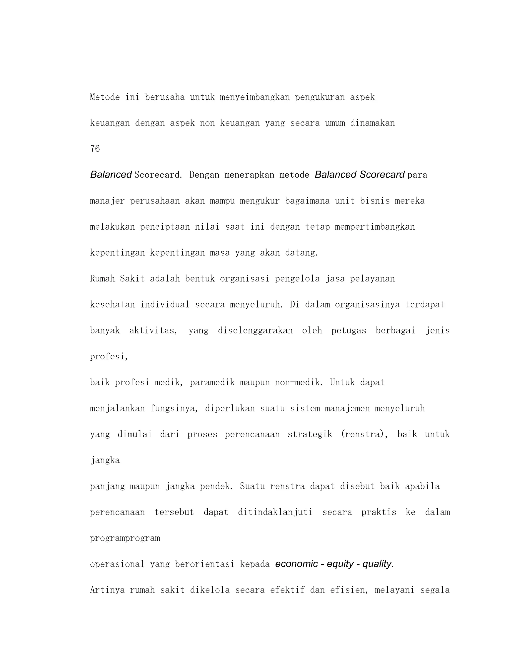 Metode ini berusaha untuk menyeimbangkan pengukuran aspek

keuangan dengan aspek non keuangan yang secara umum dinamakan

76

Balanced Scorecard. Dengan menerapkan metode Balanced Scorecard para

manajer perusahaan akan mampu mengukur bagaimana unit bisnis mereka

melakukan penciptaan nilai saat ini dengan tetap mempertimbangkan

kepentingan-kepentingan masa yang akan datang.

Rumah Sakit adalah bentuk organisasi pengelola jasa pelayanan

kesehatan individual secara menyeluruh. Di dalam organisasinya terdapat

banyak aktivitas, yang diselenggarakan oleh petugas berbagai jenis

profesi,

baik profesi medik, paramedik maupun non-medik. Untuk dapat

menjalankan fungsinya, diperlukan suatu sistem manajemen menyeluruh

yang dimulai dari proses perencanaan strategik (renstra), baik untuk

jangka

panjang maupun jangka pendek. Suatu renstra dapat disebut baik apabila

perencanaan tersebut dapat ditindaklanjuti secara praktis ke dalam

programprogram

operasional yang berorientasi kepada economic - equity - quality.

Artinya rumah sakit dikelola secara efektif dan efisien, melayani segala
 