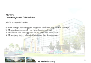 MOTTO
“a trusted partner in healthcare”

Motto ini memiliki makna :

1. Kami sebagai penyelenggara pelayanan kesehatan bagi seluruh keluarga
2. Melayani dengan penuh rasa cinta dan sepenuh hati
3. Profesional dan kesungguhan adalah komitmen perusahaan
4. Menjunjung tinggi nilai-nilai keislaman dan kemanusiaan.




                                                                          11
                                    RS Madani Cikarang
 