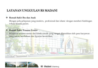 LAYANAN UNGGULAN RS MADANI

 Rumah Sakit Ibu dan Anak
  Dengan pola pelayanan yang modern, profesional dan islami dengan memberi bimbingan
  rohani kepada pasien.

 Rumah Sakit Trauma Center
  Pelayanan trauma centre dan klinik estetik yang sangat dibutuhkan oleh para karyawan
  yang rawan kecelakaan dan layanan kecantikan.




                                   RS Madani Cikarang
 
