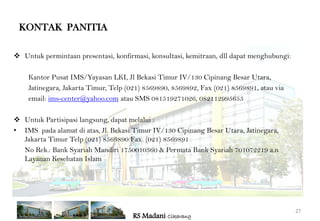 KONTAK PANITIA

 Untuk permintaan presentasi, konfirmasi, konsultasi, kemitraan, dll dapat menghubungi:

    Kantor Pusat IMS/Yayasan LKI, Jl Bekasi Timur IV/130 Cipinang Besar Utara,
    Jatinegara, Jakarta Timur, Telp (021) 8569890, 8569892, Fax (021) 8569891, atau via
    email: ims-center@yahoo.com atau SMS 081519271026, 082112995655

 Untuk Partisipasi langsung, dapat melalui :
• IMS pada alamat di atas, Jl. Bekasi Timur IV/130 Cipinang Besar Utara, Jatinegara,
  Jakarta Timur Telp (021) 8569890 Fax. (021) 8569891
  No Rek.: Bank Syariah Mandiri 1750010360 & Permata Bank Syariah 701072219 a.n
  Layanan Kesehatan Islam




                                                                                           27
                                     RS Madani Cikarang
 