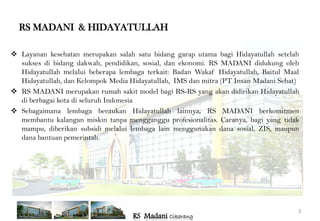RS MADANI & HIDAYATULLAH

 Layanan kesehatan merupakan salah satu bidang garap utama bagi Hidayatullah setelah
  sukses di bidang dakwah, pendidikan, sosial, dan ekonomi. RS MADANI didukung oleh
  Hidayatullah melalui beberapa lembaga terkait: Badan Wakaf Hidayatullah, Baitul Maal
  Hidayatullah, dan Kelompok Media Hidayatullah, IMS dan mitra (PT Insan Madani Sehat)
 RS MADANI merupakan rumah sakit model bagi RS-RS yang akan didirikan Hidayatullah
  di berbagai kota di seluruh Indonesia
 Sebagaimana lembaga bentukan Hidayatullah lainnya, RS MADANI berkomitmen
  membantu kalangan miskin tanpa mengganggu profesionalitas. Caranya, bagi yang tidak
  mampu, diberikan subsidi melalui lembaga lain menggunakan dana sosial, ZIS, maupun
  dana bantuan pemerintah.




                                                                                     3
                                    RS Madani Cikarang
 
