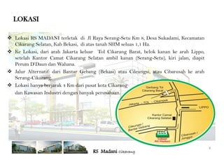 LOKASI

 Lokasi RS MADANI terletak di Jl Raya Serang-Setu Km 8, Desa Sukadami, Kecamatan
  Cikarang Selatan, Kab Bekasi, di atas tanah SHM seluas 1,1 Ha.
 Ke Lokasi, dari arah Jakarta keluar Tol Cikarang Barat, belok kanan ke arah Lippo,
  setelah Kantor Camat Cikarang Selatan ambil kanan (Serang-Setu), kiri jalan, diapit
  Perum D’Daun dan Wahana.
 Jalur Alternatif: dari Bantar Gebang (Bekasi) atau Cileungsi, atau Cibarusah ke arah
  Serang-Cikarang.
 Lokasi hanya berjarak 4 Km dari pusat kota Cikarang
  dan Kawasan Industri dengan banyak perusahaan.




                                                                                         4
                                     RS Madani Cikarang
 