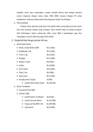 terdekat. Kami akan menjangkau mereka terlebih dahulu baik dengan promosi
secara langsung dengan tatap muka, SMS, BBM, maupun dengan FB untuk
memberikan informasi bahwa kami akan berjualan Rujak Fuit Rainbow.
4. Place (tempat)
Tempat usaha pertama yang kami lirik adalah lokasi yang tidak jauh dari kosan
kami dan tentunya tempat yang strategis. Kami memilih lokasi di deipan KampusI
IAIN Pekalongan. Selain mahasiswa IAIN, siswa SMA 2 pekalongan juga bisa
menjangkau, karena lokasinya juga relativ dekat.
C. Harga beli dan Harga jual per-40 cup
a. Bahan Baku Rujak
 Nanas 2 buah @ Rp 6.000- Rp 12.000,-
 Bengkoang 1 kg Rp 15.000,-
 Timun 1 kg Rp 10.500,-
 Mangga Rp 15.000,-
 Pepaya 1 buah Rp 8.000,-
 Jambu Rp 10.000,-
 Gula merah Rp 35.000,-
 Cabe 1 ons Rp 6.000,-
 Asam jawa Rp 15.000,-
 Kacang tanah 1 kg Rp 22.000,-
 Jumlah Bahan Baku Rujak Rp 148.500,-
b. Bahan Tambahan
 Cup plastik Rp 6.000,-
 Lidi Rp 2.500,-
 Jumlah Bahan Tambahan Rp 8.500,-
 Jumlah Seluruh Bahan Rp 157.000,-
 Harga jual Rp 5000 x 40 Rp 200.000,-
 Laba bersih Rp 43.000,-
 