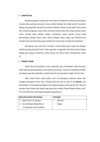  COMPETITOR
Banyak pengusaha yang sudah mahir dalam menjalankan usahanya, dikarenakan
mereka tidak pantang menyerah, selalu melihat kedepan dan tidak pernah menyerah
dengan apa yang telah menjadi misi mereka. Sebelum mereka masuk dalam dunia usaha
dan menjadi pengusaha yang sukses, dulunya mereka tidak tahu yang namanya dunia
usaha, mereka tekun belajar, belajar menejemen usaha ataupun kursus yang
berhubungan dengan dunia usaha. Karena dengan nekat, sabar, dan ketekunannya
merekan bisa menikmati apa yang menjadi misi mereka yaitu menjadi wirausahawan.
Berhubung saya misih baru memulai / masuk dalam dunia usaha dan dengan
melihat pesaing-pesaing di atas, maka saya akan mengambil titik baiknya yaitu belajar
dengan giat, belajar menejemen usaha, kursus, dan tekun dalam menjanlankan usaha
ini.
 MARKET SHARE
Dalam dunia usaha/bisnis untuk melakukan atau membangun usaha biasanya
sudah banyak pesaing-pesaing / perusahaan-perusahaan yang sama produknya dengan
prusahaan yang akan dijalankan, misalkan warnet, warung makan, depot, dan lain-lain.
Akan tetapi dalam usaha bakso cinta ini pesaingnya minimalis sekali, dan
mungkin pesaingnya hanya satu. Pesaing yang ada saat ini yaitu di Jl. Geluran, dan
perusahaan ini menempati peringkat ke dua dibawah bakso cinta yang ada di Jl. Geluran
tersebut. Akan tetapi saya nyakin tidak akan lama setelah “Rumah Makan Bakso cinta”
ini di resmikan akan menempati peringkat yang pertama.
Nama Perusahaan dan tempat

Peringkat

1. Bakso Cinta / Jl. Geluran

-

Pertama

2. Rumah Makan Bakso Cinta /

-

Kedua

Jl. Sepanjang Taman Sidoarjo

 