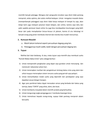 memiliki banyak pelangga. Mengaca dari pengusaha tersebut saya disini tidak pantang
menyerah, selalu optimis, dan selalu melihat kedepan. Untuk mengatasi masalah diatas
(memperbanyak pelanggan) saya disini tidak hanya melayani di tempat itu saja, akan
tetapi kami juga melayani pesanan lewat telepon, dan online, karena saya tahu dan
yakin apabila pemesan lewat online itu juga bisa mendapatkan keuntungan yang lebih
besar dari pada menyebarkan brosur-brosur di jalanan, karena di era teknologi ini
banyak orang yang pinter membuka internet dan mereka bisa mudah mencarinya.

2. Rumusan Masalah
a. Masih belum terkenal seperti perusahaan dagang yang lain.
b. Pelanggannya masih sediki, kalah dengan perusahaan dagang lain.
3. Tujuan
Melihat dari latar belakang di atas, maka tujuan saya memilih atau membuat usaha
“Rumah Makan Bakso Cinta” yaitu sebagai berikut :
1) Untuk memperoleh penghasilan yang dapat saya gunakan untuk menunjang dan
memenuhi kebutuhan sehari-hari.
2) Untuk menerapkan manfaat dan pengetahuan tentang bakso cinta yang alami dan
sehat maupun menerapkan sistem rencana usaha yang pernah saya pelajari.
3) Untuk memanfaatkan modal usaha yang diperoleh dari pendapatan yang saya
dapatkan sesuai dengan harapan.
4) Agar para penikmat bakso dapat merasakan sensai yang berbeda dari bakso yang
lainnya, bakso “CINTA” yang sehat, alami, dan lezat.
5) Untuk membantu masyakat dalam memilih produk yang berkualitas.
6) Untuk mengurangi angka pengangguran / membuka lowongan kerja
7) Untuk memotivasi kepada orang-orang, supaya tidak pantang menyerah dalam
berusaha.

 