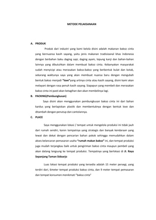 METODE PELAKSANAAN

A. PRODUK
Produk dari industri yang kami kelola disini adalah makanan bakso cinta
yang bernuansa kasih sayang, yaitu jenis makanan tradisioanal khas Indonesia
dengan berbahan baku daging sapi, daging ayam, tepung kanji dan bahan-bahan
lainnya yang dibutuhkan dalam membuat bakso cinta. Kebanyakan masyarakat
sudah menyicipi atau merasakan bakso-bakso yang berbentuk bulat dan kotak,
sekarang waktunya saya yang akan membuat nuansa baru dengan mengubah
bentuk bakso menjadi “love”yang artinya cinta atau kasih sayang, disini kami akan
melayani dengan rasa penuh kasih sayang. Siapapun yang membeli dan merasakan
bakso cinta ini pasti akan ketagihan dan akan membelinya lagi.
B. PACKING(Pembungkusan)
Saya disini akan menggunakan pembungkusan bakso cinta ini dari bahan
kardus yang berlapiskan plastik dan membentuknya dengan bentuk love dan
ditambah dengan penutup dan cantolannya.
C. PLACE
Saya menggunakan lokasi / tempat untuk mengelola produksi ini tidak jauh
dari rumah sendiri, karen tempatnya yang strategis dan banyak kendaraan yang
lewat dan dekat dengan pencarian bahan pokok sehingga memudahkan dalam
akses kelancaran pemasaran usaha “rumah makan bakso” ini, dan tempat produksi
juga mudah terjangkau baik untuk pengiriman bakso cinta maupun pembeli yang
akan datang langsung ke tempat produksi. Tempatnya yang berlokasi di Jl. Raya
Sepanjang Taman Sidoarjo
Luas lokasi tempat produksi yang tersedia adalah 15 meter persegi, yang
terdiri dari, 6meter tempat produksi bakso cinta, dan 9 meter tempat pemasaran
dan tempat konsumen menikmati “bakso cinta”

 