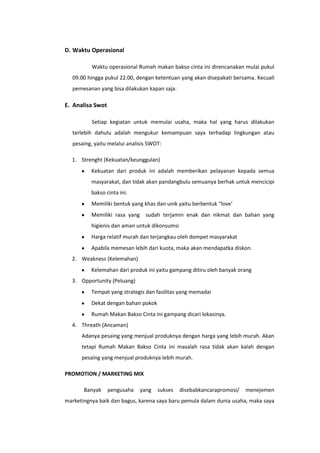 D. Waktu Operasional
Waktu operasional Rumah makan bakso cinta ini direncanakan mulai pukul
09.00 hingga pukul 22.00, dengan ketentuan yang akan disepakati bersama. Kecuali
pemesanan yang bisa dilakukan kapan saja.

E. Analisa Swot
Setiap kegiatan untuk memulai usaha, maka hal yang harus dilakukan
terlebih dahulu adalah mengukur kemampuan saya terhadap lingkungan atau
pesaing, yaitu melalui analisis SWOT:
1. Strenght (Kekuatan/keunggulan)
Kekuatan dari produk ini adalah memberikan pelayanan kepada semua
masyarakat, dan tidak akan pandangbulu semuanya berhak untuk mencicipi
bakso cinta ini.
Memiliki bentuk yang khas dan unik yaitu berbentuk “love’
Memiliki rasa yang sudah terjamin enak dan nikmat dan bahan yang
higienis dan aman untuk dikonsumsi
Harga relatif murah dan terjangkau oleh dompet masyarakat
Apabila memesan lebih dari kuota, maka akan mendapatka diskon.
2. Weakness (Kelemahan)
Kelemahan dari produk ini yaitu gampang ditiru oleh banyak orang
3. Opportunity (Peluang)
Tempat yang strategis dan fasilitas yang memadai
Dekat dengan bahan pokok
Rumah Makan Bakso Cinta ini gampang dicari lokasinya.
4. Threath (Ancaman)
Adanya pesaing yang menjual produknya dengan harga yang lebih murah. Akan
tetapi Rumah Makan Bakso Cinta ini masalah rasa tidak akan kalah dengan
pesaing yang menjual produknya lebih murah.
PROMOTION / MARKETING MIX
Banyak

pengusaha

yang

sukses

disebabkancarapromosi/

menejemen

marketingnya baik dan bagus, karena saya baru pemula dalam dunia usaha, maka saya

 